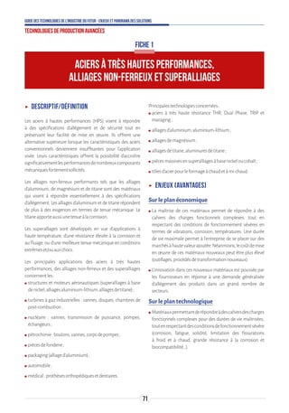 71
Guide des technologies de l’Industrie du Futur - Enjeux et panorama des solutions
Technologies de production avancées
ʝʝ Descriptif/définition
Les aciers à hautes performances (HPS) visent à répondre
à des spécifications d’allégement et de sécurité tout en
préservant leur facilité de mise en œuvre. Ils offrent une
alternative supérieure lorsque les caractéristiques des aciers
conventionnels deviennent insuffisantes pour l’application
visée. Leurs caractéristiques offrent la possibilité d’accroître
significativementlesperformancesdenombreuxcomposants
mécaniquesfortementsollicités.
Les alliages non-ferreux performants tels que les alliages
d’aluminium, de magnésium et de titane sont des matériaux
qui visent à répondre essentiellement à des spécifications
d’allégement. Les alliages d’aluminium et de titane répondent
de plus à des exigences en termes de tenue mécanique. Le
titaneapporteaussiunetenueàlacorrosion.
Les superalliages sont développés en vue d'applications à
haute température, d'une résistance élevée à la corrosion et
au fluage, ou d'une meilleure tenue mécanique en conditions
extrêmeset/ouauxchocs.
Les principales applications des aciers à très hautes
performances, des alliages non-ferreux et des superalliages
concernentles:
ʍʍ structures et moteurs aéronautiques (superalliages à base
denickel,alliagesaluminium-lithium,alliagesdetitane);
ʍʍ turbines à gaz industrielles : vannes, disques, chambres de
post-combustion;
ʍʍ nucléaire : vannes, transmission de puissance, pompes,
échangeurs;
ʍʍ pétrochimie:boulons,vannes,corpsdepompes;
ʍʍ piècesdefonderie;
ʍʍ packaging(alliaged’aluminium);
ʍʍ automobile;
ʍʍ médical:prothèsesorthopédiquesetdentaires.
Principalestechnologiesconcernées:
ʍʍ aciers à très haute résistance THR, Dual Phase, TRIP et
maraging;
ʍʍ alliagesd'aluminium,aluminium-lithium;
ʍʍ alliagesdemagnésium;
ʍʍ alliagesdetitane,aluminuresdetitane;
ʍʍ piècesmassivesensuperalliagesàbasenickeloucobalt;
ʍʍ tôlesd'acierpourleformageàchaudetàmi-chaud.
ʝʝ Enjeux (avantages)
Sur le plan économique
ʍʍ La maîtrise de ces matériaux permet de répondre à des
cahiers des charges fonctionnels complexes, tout en
respectant des conditions de fonctionnement sévères en
termes de vibrations, corrosion, températures. Une durée
de vie maximale permet à l’entreprise de se placer sur des
marchésàhautevaleurajoutée.Néanmoins,lecoûtdemise
en œuvre de ces matériaux nouveaux peut être plus élevé
(outillages,procédésdetransformationnouveaux).
ʍʍ L’innovation dans ces nouveaux matériaux est poussée par
les fournisseurs en réponse à une demande généralisée
d’allégement des produits dans un grand nombre de
secteurs.
Sur le plan technologique
ʍʍ Matériauxpermettantderépondreàdescahiersdescharges
fonctionnels complexes pour des durées de vie maîtrisées,
toutenrespectantdesconditionsdefonctionnementsévère
(corrosion, fatigue, solidité, limitation des fissurations
à froid et à chaud, grande résistance à la corrosion et
biocompatibilité…).
ACIERS À TRÈS HAUTES PERFORMANCES,
ALLIAGES NON-FERREUX ET SUPERALLIAGES
FICHE 1
 
