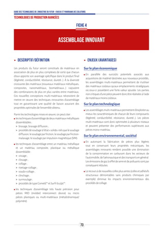 73
Guide des technologies de l’Industrie du Futur - Enjeux et panorama des solutions
Technologies de production avancées
ʝʝ Descriptif/définition
Les produits du futur seront constitués de matériaux en
association de plus en plus complexes de sorte que chacun
d’eux apporte son avantage spécifique dans le produit final
(légèreté, conductibilité, résistance, dureté…). À la diversité
croissante des matériaux (nouveaux matériaux métalliques,
composites, nanomatériaux, biomatériaux…) s’ajoutent
des combinaisons de plus en plus variées entre matériaux.
Ces nouvelles conceptions multi-matériaux nécessitent de
mettre en œuvre des techniques innovantes d’assemblage
tout en garantissant une qualité de liaison assurant des
propriétésoptimalesdel’ensembleobtenu.
Parmilestechnologiesmisesenœuvre,onpeutciter:
ʍʍ lestechniquesd’assemblagededeuxmatériauxmétalliques
dissemblables:
 brasage,brasagediffusion;
 procédésdesoudageàl’état«solide»telsquelesoudage
diffusion,lesoudageparfriction,lesoudageparfriction-
malaxage,lesoudageparimpulsionmagnétique(SIM).
ʍʍ les techniques d’assemblage entre un matériau métallique
et un matériau composite, plastique ou métallique
dissemblable:
 vissage;
 clouage;
 collage;
 rivetage-collage;
 soudo-collage;
 clinchage;
 surmoulage;
 procédésdetypeComeld™etSurfi-Sculpt™.
ʍʍ les techniques d’assemblage très haute précision pour
pièces MID (molded interconnect device) ou micro
pièces plastiques ou multi-matériaux (métal/céramique/
polymère).
ʝʝ Enjeux (avantages)
Sur le plan économique
ʍʍ En parallèle des surcoûts potentiels associés aux
acquisitions de matériel destinées aux nouveaux procédés,
les assemblages multi-matériaux permettent de n’utiliser
des matériaux coûteux qu’aux emplacements stratégiques
où ceux-ci possèdent une forte valeur ajoutée. Les parties
noncritiquesd’unepiècepeuventdoncêtreréaliséesàl’aide
dematériauxmoinscoûteux.
Sur le plan technologique
ʍʍ Lesassemblagesmulti-matériauxpermettentd’exploiterau
mieux les caractéristiques de chacun de leurs composants
(légèreté, conductibilité, résistance, dureté…). Les pièces
multi-matériaux sont donc optimisées à plusieurs niveaux
et peuvent présenter des performances supérieures aux
piècesmono-matériau.
Sur le plan environnemental, sociétal
ʍʍ En autorisant la fabrication de pièces plus légères
tout en conservant leurs propriétés mécaniques, les
assemblages innovants rendent possible une diminution
de la consommation en carburant dans les secteurs de
l’automobile,del’aéronautiqueetdestransportsengénéral.
Lesémissionsdegazàeffetdeserreetdepolluantssontpar
conséquentréduites.
ʍʍ Lerecoursàdenouvellescollesplusvertes(collesetadhésifs
structuraux démontables sans produits chimiques par
exemple) diminue les impacts environnementaux des
procédésdecollage.
ASSEMBLAGE INNOVANT
FICHE 4
 