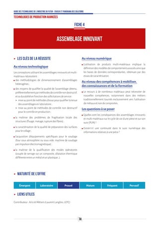 74
Guide des technologies de l’Industrie du Futur - Enjeux et panorama des solutions
Technologies de production avancées
ʝʝ Les clés de la réussite
Au niveau technologique
Lesconceptionsutilisantlesassemblagesinnovantsetmulti-
matériauxnécessitent:
ʍʍ des méthodologies de dimensionnement d’assemblages
hétérogènes;
ʍʍ des moyens de qualifier la qualité de l’assemblage obtenu,
préférentiellementparméthodesdecontrôlenondestructif,
etsadurabilitéenfonctiondessollicitationsdeservice:
 miseaupointdeméthodesd’essaipourqualifierlatenue
desassemblagesenlaboratoire;
 mise au point de méthodes de contrôle non destructif
pourlecontrôleenproduction;
ʍʍ la maîtrise des problèmes de fragilisation locale des
structures(fluage,matage,rupturedesfibres);
ʍʍ la caractérisation de la qualité de préparation des surfaces
pourlecollage;
ʍʍ l’acquisition d’équipements spécifiques pour le soudage
(four sous atmosphère ou sous vide, machine de soudage
parimpulsionélectromagnétique);
ʍʍ la maîtrise de la qualification des modes opératoires
(couple de serrage sur un composite, dilatation thermique
différenteentreunmétaletunplastique…).
Au niveau numérique
ʍʍ L’utilisation de produits multi-matériaux implique la
définitiondesmodèlesdecomportementassociésainsique
les bases de données correspondantes, obtenues par des
essaisdecaractérisation.
Au niveau des compétences à mobiliser,
des connaissances et de la formation
ʍʍ Le recours à de nombreux matériaux peut nécessiter de
nouvelles compétences, notamment dans des métiers
traditionnellement tournés exclusivement vers l’utilisation
demétauxetnondecomposites.
Les questions à se poser
ʍʍ Quelles sont les conséquences des assemblages innovants
et multi-matériaux sur le cycle de vie d’une pièce et sur son
suivi(PLM)?
ʍʍ Existe-t-il une continuité dans le suivi numérique des
informationsrelativesàunepièce?
ASSEMBLAGE INNOVANT
FICHE 4
ʝʝ Maturité de l’offre
Émergent Laboratoire Prouvé Mature Fréquent Pervasif
ʝʝ Liens utiles
Contributeur:ArtsetMétiers(LaurentLanglois,LCFC)
 