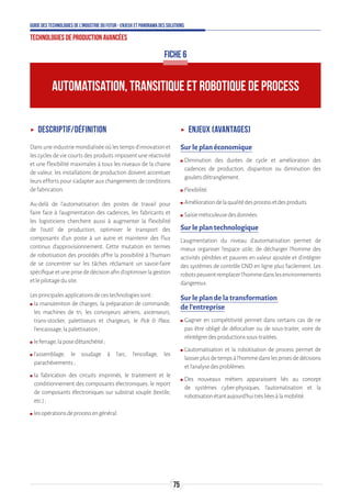 75
Guide des technologies de l’Industrie du Futur - Enjeux et panorama des solutions
Technologies de production avancées
AUTOMATISATION, TRANSITIQUE ET ROBOTIQUE DE PROCESS
ʝʝ Descriptif/définition
Dansuneindustriemondialiséeoùlestempsd’innovationet
les cycles de vie courts des produits imposent une réactivité
et une flexibilité maximales à tous les niveaux de la chaine
de valeur, les installations de production doivent accentuer
leurs efforts pour s’adapter aux changements de conditions
defabrication.
Au-delà de l’automatisation des postes de travail pour
faire face à l’augmentation des cadences, les fabricants et
les logisticiens cherchent aussi à augmenter la flexibilité
de l’outil de production, optimiser le transport des
composants d’un poste à un autre et maintenir des flux
continus d’approvisionnement. Cette mutation en termes
de robotisation des procédés offre la possibilité à l’humain
de se concentrer sur les tâches réclamant un savoir-faire
spécifique et une prise de décision afin d’optimiser la gestion
etlepilotagedusite.
Lesprincipalesapplicationsdecestechnologiessont:
ʍʍ la manutention de charges, la préparation de commande,
les machines de tri, les convoyeurs aériens, ascenseurs,
trans-stocker, palettiseurs et chargeurs, le Pick  Place,
l’encaissage,lapalettisation;
ʍʍ leferrage,laposed’étanchéité;
ʍʍ l’assemblage, le soudage à l’arc, l’encollage, les
parachèvements;
ʍʍ la fabrication des circuits imprimés, le traitement et le
conditionnement des composants électroniques, le report
de composants électroniques sur substrat souple (textile,
etc.);
ʍʍ lesopérationsdeprocessengénéral.
ʝʝ Enjeux (avantages)
Sur le plan économique
ʍʍ Diminution des durées de cycle et amélioration des
cadences de production, disparition ou diminution des
gouletsd’étranglement.
ʍʍ Flexibilité.
ʍʍ Améliorationdelaqualitédesprocessetdesproduits.
ʍʍ Saisieméticuleusedesdonnées.
Sur le plan technologique
L’augmentation du niveau d’automatisation permet de
mieux organiser l’espace utile, de décharger l’homme des
activités pénibles et pauvres en valeur ajoutée et d’intégrer
des systèmes de contrôle CND en ligne plus facilement. Les
robotspeuventremplacerl’hommedanslesenvironnements
dangereux.
Sur le plan de la transformation
de l’entreprise
ʍʍ Gagner en compétitivité permet dans certains cas de ne
pas être obligé de délocaliser ou de sous-traiter, voire de
réintégrerdesproductionssous-traitées.
ʍʍ L’automatisation et la robotisation de process permet de
laisserplusdetempsàl’hommedanslesprisesdedécisions
etl’analysedesproblèmes.
ʍʍ Des nouveaux métiers apparaissent liés au concept
de systèmes cyber-physiques, l’automatisation et la
robotisationétantaujourd’huitrèsliéesàlamobilité.
FICHE 6
 