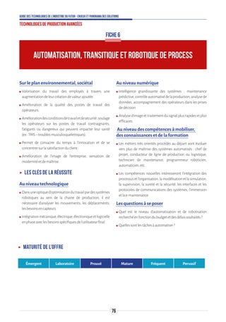 76
Guide des technologies de l’Industrie du Futur - Enjeux et panorama des solutions
Technologies de production avancées
AUTOMATISATION, TRANSITIQUE ET ROBOTIQUE DE PROCESS
FICHE 6
Sur le plan environnemental, sociétal
ʍʍ Valorisation du travail des employés à travers une
augmentationdeleurcréationdevaleurajoutée.
ʍʍ Amélioration de la qualité des postes de travail des
opérateurs.
ʍʍ Améliorationdesconditionsdetravailetdesécurité;soulage
les opérateurs sur les postes de travail contraignants,
fatigants ou dangereux qui peuvent impacter leur santé
(ex:TMS–troublesmusculosquelettiques).
ʍʍ Permet de consacrer du temps à l’innovation et de se
concentrersurlasatisfactionduclient.
ʍʍ Amélioration de l’image de l’entreprise, sensation de
modernitéetdemaîtrise.
ʝʝ Les clés de la réussite
Au niveau technologique
ʍʍ Dansuneoptiqued’optimisationdutravailpardessystèmes
robotiques au sein de la chaine de production, il est
nécessaire d’analyser les mouvements, les déplacements,
lesbesoinsencapteurs.
ʍʍ Intégrationmécanique,électrique,électroniqueetlogicielle
enphaseaveclesbesoinsspécifiquesdel’utilisateurfinal.
Au niveau numérique
ʍʍ Intelligence grandissante des systèmes : maintenance
prédictive,contrôleautomatisédelaproduction,analysede
données, accompagnement des opérateurs dans les prises
dedécision.
ʍʍ Analysed’imageettraitementdusignalplusrapidesetplus
efficaces.
Au niveau des compétences à mobiliser,
des connaissances et de la formation
ʍʍ Les métiers très orientés procédés au départ vont évoluer
vers plus de maîtrise des systèmes automatisés : chef de
projet, conducteur de ligne de production ou logistique,
technicien de maintenance, programmeur roboticien,
automaticien,etc.
ʍʍ Les compétences nouvelles intéresseront l’intégration des
processusetl’organisation,lamodélisationetlasimulation,
la supervision, la sureté et la sécurité, les interfaces et les
protocoles de communications des systèmes, l’immersion
etlae-maintenance.
Les questions à se poser
ʍʍ Quel est le niveau d’automatisation et de robotisation
recherchéenfonctiondubudgetetdesdélaissouhaités?
ʍʍ Quellessontlestâchesàautomatiser?
ʝʝ Maturité de l’offre
Émergent Laboratoire Prouvé Mature Fréquent Pervasif
 