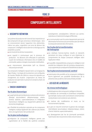 77
Guide des technologies de l’Industrie du Futur - Enjeux et panorama des solutions
Technologies de production avancées
ʝʝ Descriptif/définition
Lessystèmesdeproductiondel’usinedufuturreposerontsur
des composants de type actionneurs mécatroniques : dans
un environnement donné, l'apparition d'un phénomène,
même non prévu, engendrera une prise de décision des
composants.L’intelligencedecesdernierssedistingueparles
propriétéssuivantes:
ʍʍ uneintuitivitélorsdeleurmanipulation;
ʍʍ une capacité à communiquer avec le processus de
production : les décisions sont effectuées et optimisées
à partir de nombreuses informations (lois et modèles de
commande,capteurs,énergiesinstantanéesmobilisables);
ʍʍ une interconnexion décentralisée (wifi ou Ethernet
industrielparexemple).
Les composants intelligents reposent donc sur la logique du
Plug  Produce : les étapes de la production sont configurées
de manière flexible afin d’être en mesure de répondre aux
changements de situation. L’organisation du réseau de
productionestoptimiséeenprenantencomptelachaîne de
valeurglobale.
ʝʝ Enjeux (avantages)
Sur le plan économique
ʍʍ L’usagehybrideoptimisédeplusieurssolutionsderestitution
d’énergie (accumulateurs oléopneumatique, volants
d’inertie, batteries, supercondensateurs) et l’intégration
d’actionneurs intelligents aux équipements génèrent des
économiesénergétiques.
ʍʍ La flexibilité de production autorisée par les composants
intelligents implique également des cadences plus élevées
doncuneaugmentationdelaproductivité.
Sur le plan technologique
ʍʍ L’intégration de composants intelligents permet une
augmentation de la fiabilité des systèmes complexes
(autodiagnostic, autoadaptation, tolérance aux pannes,
redondanceàl’aidedetechnologiesdifférentes).
ʍʍ La communication avec les autres équipements permet de
décentraliserlesfonctionsdecommandeetdoncderéduire
lestempsdetraitementdesinformations.
Sur le plan de la transformation
de l’entreprise
ʍʍ Les interfaces homme-machine intuitifs et interactifs
permettent de mieux configurer et ainsi d’optimiser le
comportement de chaque composant intelligent selon
l’applicationmétier.
ʍʍ Enparallèle,l’adaptabilitédescomposantsintelligentsrend
possible leur intégration dans de nombreux équipements,
cequiaugmenteparconséquentlaflexibilitédecesderniers.
Sur le plan environnemental, sociétal
ʍʍ L’optimisation des procédés via les composants intelligents
fournit également une possibilité d’amélioration de la
préventiondesaccidentsetdelasécuritédesprocédés.
ʝʝ Les clés de la réussite
Au niveau technologique
Ledéveloppementdescomposantsintelligentsnécessite:
ʍʍ la réalisation de commandes et d’interfaces compatibles
(parexemple,tracteur-outil).Lesévolutionsconcernantleur
standardisationsontàobserveravecattention ;
ʍʍ la maîtrise des modélisations et essais sur les
fonctionnementshybrides ;
ʍʍ un gain en maturité concernant la gestion des stockages
intermédiaires (accumulateurs oléopneumatique, volants
d’inertie,batteries,supercondensateurs) ;
ʍʍ un développement des lois de commande permettant
l’optimisationdesmouvementsetdesconsommations ;
COMPOSANTS INTELLIGENTS
FICHE 13
 