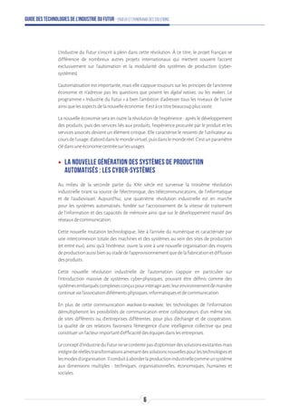 Guide des technologies de l’Industrie du Futur - Enjeux et panorama des solutions
L'Industrie du Futur s'inscrit à plein dans cette révolution. À ce titre, le projet français se
différencie de nombreux autres projets internationaux qui mettent souvent l'accent
exclusivement sur l'automation et la modularité des systèmes de production (cyber-
systèmes).
L'automatisation est importante, mais elle s'appuie toujours sur les principes de l'ancienne
économie et n'adresse pas les questions que posent les digital natives, ou les makers. Le
programme « Industrie du Futur » a bien l'ambition d'adresser tous les niveaux de l’usine
ainsiquelesaspectsdelanouvelleéconomie.Ilestàcetitrebeaucoupplusvaste.
La nouvelle économie sera en outre la révolution de l'expérience : après le développement
des produits, puis des services liés aux produits, l'expérience procurée par le produit et les
services associés devient un élément critique. Elle caractérise le ressenti de l’utilisateur au
coursdel'usage,d'aborddanslemondevirtuel,puisdanslemonderéel.C’estunparamètre
clédansuneéconomiecentréesurlesusages.
ʝʝ La nouvelle génération des systèmes de production
automatisés : les cyber-systèmes
Au milieu de la seconde partie du XXe siècle est survenue la troisième révolution
industrielle tirant sa source de l'électronique, des télécommunications, de l'informatique
et de l'audiovisuel. Aujourd'hui, une quatrième révolution industrielle est en marche
pour les systèmes automatisés, fondée sur l'accroissement de la vitesse de traitement
de l'information et des capacités de mémoire ainsi que sur le développement massif des
réseauxdecommunication.
Cette nouvelle mutation technologique, liée à l’arrivée du numérique et caractérisée par
une interconnexion totale des machines et des systèmes au sein des sites de production
(et entre eux), ainsi qu’à l'extérieur, ouvre la voie à une nouvelle organisation des moyens
deproductionaussibienaustadedel'approvisionnementquedelafabricationetdiffusion
desproduits.
Cette nouvelle révolution industrielle de l'automation s’appuie en particulier sur
l’introduction massive de systèmes cyber-physiques, pouvant être définis comme des
systèmesembarquéscomplexesconçuspourinteragiravecleurenvironnementdemanière
continuevial’associationd’élémentsphysiques,informatiquesetdecommunication.
En plus de cette communication machine-to-machine, les technologies de l’information
démultiplieront les possibilités de communication entre collaborateurs d’un même site,
de sites différents ou d’entreprises différentes, pour plus d’échange et de coopération.
La qualité de ces relations favorisera l’émergence d’une intelligence collective qui peut
constituerunfacteurimportantd’efficacitédeséquipesdanslesentreprises.
Leconceptd’IndustrieduFuturnesecontentepasd’optimiserdessolutionsexistantesmais
intègrederéellestransformationsamenantdessolutionsnouvellespourlestechnologieset
lesmodesd’organisation.Ilconduitàaborderlaproductionindustriellecommeunsystème
aux dimensions multiples : techniques, organisationnelles, économiques, humaines et
sociales.
6
 