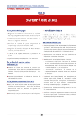 80
Guide des technologies de l’Industrie du Futur - Enjeux et panorama des solutions
Technologies de production avancées
FICHE 14
COMPOSITES À FORTS VOLUMES
Sur le plan technologique
ʍʍ Allègement des produits tout en conservant des propriétés
mécaniquesimportantesetorientables,tenueàlacorrosion.
ʍʍ Obtention de formes complexes (avec des matériaux sur
mesure)oudegrandesdimensions.
ʍʍ Réduction du nombre de pièces, simplification de
l’assemblage(ycomprisavecdespiècesmétal).
ʍʍ Intégration de fonctions, absorption de chocs, tenue aux
vibrations,neutralitéchimique.
ʍʍ Durée de vie de la pièce en fonction du procédé mis en
œuvre.
ʍʍ Réparabilitéetrecyclabilitédespiècesdanscertainscas.
Sur le plan de la transformation
de l’entreprise
ʍʍ Nécessité de travailler avec l’ensemble de la supply chain,
des chercheurs et des fabricants d’équipements jusqu’aux
donneurs d’ordres pour industrialiser la production à forts
volumes.
ʍʍ Possibilité de changement de métier en basculant du
métalliqueaucomposite.
Sur le plan environnemental, sociétal
ʍʍ Implication nécessaire des filières de recyclage adaptées
dans les discussions (exemple : dissolution des résines,
extraction des fibres pour réemploi) pour garantir une
fabricationdurable.
ʍʍ Bonneacceptationparlepublicdesproduitsencomposite.
ʝʝ Les clés de la réussite
Il est nécessaire d’avoir une réflexion globale « matière-
procédé-outillages-produit » pour aboutir au meilleur
compromisperformance,robustesse,cycleetcoût.
Au niveau technologique
ʍʍ Innovations liées aux fibres de carbone à bas coût pour des
applications produites en grande série : à titre d’exemple,
l’utilisationdelalignineoud’autresprécurseurspourréduire
leprixdesfibresdecarbonesontactuellementàl’étude.
ʍʍ Développement de fibres de verre aux performances
mécaniquesetchimiquesaméliorées.
ʍʍ Développementdesprocédés«grandecadences»:
 la compression, l’injection et le RTM sont les procédés
les plus utilisés pour les grandes séries, tandis que le
drapage manuel et le RTM sous vide sont réservés aux
cadencesinférieuresà1 000piècesparan;
 l’enroulement filamentaire, le spiralage et la
centrifugation sont les méthodes idéales pour les pièces
derévolution.
ʍʍ Adaptation et/ou développement des technologies de
contrôle (forme, santé matière, etc.) en continu, adaptés
aux pièces et aux procédés (tomographie haute résolution,
ultrasons mono et multi éléments, thermographie
infrarougeactive,radiographieX,imagerieThz).
ʍʍ Adaptation des procédés d’assemblage, entre eux et avec
despiècesmétalliques.
ʍʍ Réductiondutempsdepréparationdumatériaucomposite
en amont du procédé et du temps de cycle de fabrication
(robotisation,pilotageautoadaptatif).
 