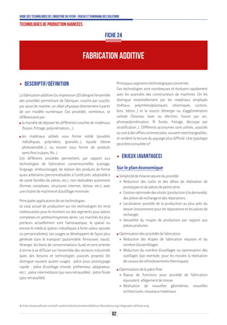 82
Guide des technologies de l’Industrie du Futur - Enjeux et panorama des solutions
Technologies de production avancées
FABRICATION ADDITIVE
FICHE 24
ʝʝ Descriptif/définition
Lafabricationadditive(ouimpression3D)désignel’ensemble
des procédés permettant de fabriquer, couche par couche,
par ajout de matière, un objet physique directement à partir
de son modèle numérique. Ces procédés, nombreux, se
différencientpar:
ʍʍ lamanièrededéposerlesdifférentescouchesdematériaux
(fusion,frittage,polymérisation,...);
ʍʍ les matériaux utilisés sous forme solide (poudres
métalliques, polymères, granulés…), liquide (résine
photosensible…), ou encore sous forme de produits
semi-finis(rubans,fils…).
Ces différents procédés permettent, par rapport aux
technologies de fabrication conventionnelles (usinage,
forgeage, emboutissage), de réaliser des produits de forme
quasi arbitraires (personnalisables à l’unité près, adaptable à
de vaste familles de pièces, etc.), non réalisables autrement
(formes complexes, structures internes, lattices, etc.), avec
unechaînedemachineetd’outillageminimale.
Principalesapplicationsdecestechnologies :
Le coût actuel de production sur ces technologies les rend
intéressantes pour le moment sur des segments pour pièces
complexes en petites/moyennes séries. Les marchés les plus
porteurs actuellement sont l’aéronautique, le spatial ou
encore le médical (pièces métalliques à forte valeur ajoutée
ou personnalisées). Les usages se développent de façon plus
générale dans le transport (automobile, ferroviaire, naval),
l’énergie, les biens de consommations (luxe) et sont amenés
à terme à se diffuser sur l’ensemble des secteurs industriels
(avec des besoins et technologies associés propres) On
distingue souvent quatre usages : pièce pour prototypage
rapide ; pièce d’outillage (moule, préhenseur, adaptateur,
etc.) ; pièce intermédiaire (qui sera retravaillée) ; pièce finale
(peuretravaillée).
Principauxsegmentstechnologiquesconcernés:
Ces technologies sont nombreuses et évoluent rapidement
avec les avancées des constructeurs de machines. On les
distingue essentiellement par les matériaux employés
(métaux, polymères/plastiques, céramiques, cartons,
bois, béton…) et la source d’énergie ou d’agglomération
utilisée (faisceau laser ou électron, fusion par arc,
photopolymérisation, fil fondu, frittage, découpe par
stratification…). Différents acronymes sont utilisés, associés
ounonàdesoffrescommerciales,souventinterchangeables,
et rendent la lecture du paysage plus difficile. Une typologie
peutêtreconsultéeici1
.
ʝʝ Enjeux (avantages)
Sur le plan économique
ʍʍ Simplicitédemiseenœuvreduprocédé.
 Réduction des coûts et des délais de réalisation de
prototypesetdepiècesdepetitesérie.
 Gestionoptimiséedesstocks(productionàlademande),
despiècesderechangeetdesréparations.
 Localisation possible de la production au plus près du
besoin (notamment pour les réparations et les pièces de
rechange).
 Versatilité du moyen de production par rapport aux
piècesproduites.
ʍʍ Optimisationdesprocédésdefabrication
 Réduction des étapes de fabrication requises et du
nombred’assemblages.
 Réduction du nombre d’outillages ou optimisation des
outillages (par exemple, pour les moules la réalisation
decanauxderefroidissementsthermiques).
ʍʍ Optimisationdelapiècefinie
 Rajout de fonctions pour procédé de fabrication
équivalent,allégementdemasse.
 Réalisation de nouvelles géométries, nouvelles
architectures,nouveauxmatériaux.
1.https://www.3dhubs.com/s3fs-public/talk/attachments/Additive-Manufacturing-Infographic-3DHubs.png.
 