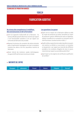 84
Guide des technologies de l’Industrie du Futur - Enjeux et panorama des solutions
Technologies de production avancées
Au niveau des compétences à mobiliser,
des connaissances et de la formation
ʍʍ Sortir de l’approche traditionnelle de la fabrication : les
bureaux d’études peuvent désormais concevoir par rapport
à une fonctionnalité souhaitée et non par rapport aux
contraintesdefabricationdesprocédés.
ʍʍ Repenser le processus de conception des pièces existantes
grâce à l’optimisation topologique ainsi que la conception
conjointe des pièces et de leur paramètres machine de
fabrication.
ʍʍ Rester informé des évolutions rapides technologiques,
d’usageetd’offredeformation(continueetinitiale).
Les questions à se poser
ʍʍ Quels sont les impacts de la fabrication additive au-delà
du moyen de production de pièces (versatilité du moyen
de production, gestion différente des stocks et logistique,
relations nouvelles de co-conception ou innovation avec le
client-fournisseur,nouveaubusinessmodel…)?
ʍʍ Quellemeilleureapprocheentremakeorbuy(dois-jeacquérir
une machine ou solliciter un sous-traitant, ou mutualiser
un équipement…) par rapport aux maturités des différents
procédés et les conditions d’hygiène de mise en œuvre,
notammentparrapportauxprocédéspoudresfines?
ʍʍ Quel impact sur les exigences de certification-qualification
demafilière?
FICHE 24
ʝʝ Maturité de l’offre
Émergent Laboratoire Prouvé Mature Fréquent Pervasif
FABRICATION ADDITIVE
 