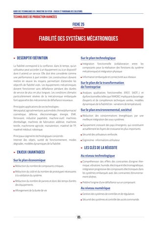 85
Guide des technologies de l’Industrie du Futur - Enjeux et panorama des solutions
Technologies de production avancées
FIABILITÉ DES SYSTÈMES MÉCATRONIQUES
FICHE 25
ʝʝ Descriptif/définition
La fiabilité correspond à la confiance, dans le temps, qu’un
utilisateur peut accorder à un équipement ou à un dispositif
dont il attend un service. Elle doit être considérée comme
une performance à part entière. Les constructeurs doivent
mettre en œuvre les moyens permettant d’atteindre les
objectifs de fiabilité visés. Les équipements mécatroniques
doivent fonctionner sans défaillance pendant des durées
de service de plus en plus longues. Les conditions d’emploi
particulièrement sévères de la mécatronique embarquée
fontapparaîtredesmécanismesdedéfaillancenouveaux.
Principalesapplicationsdecestechnologies:
Aérospatial,agroalimentaire,automobile,chimie/pharmacie/
cosmétique, défense, électroménager, énergie, ENR,
ferroviaire, industrie papetière, machine-outil, machines
d’emballage, machines de fabrication additive, machines
textile, machinisme agricole, manutention, matériel de TP,
matérielmédical,robotique.
Principauxsegmentstechnologiquesconcernés:
Internet des objets, sureté de fonctionnement, modes
dégradés,modèlesdynamiquesdelafiabilité.
ʝʝ Enjeux (avantages)
Sur le plan économique
ʍʍ Réductiondunombredecomposantscritiques.
ʍʍ Réduction du coût et du nombre de prototypes nécessaires
àlavalidationdusystème.
ʍʍ Réductiondunombredepannesetdoncdestempsd’arrêts
deséquipements.
ʍʍ Allongementdeladuréedevie.
Sur le plan technologique
ʍʍ Intégration fonctionnelle (collaboration entre les
composants pour la réalisation des fonctions du système
mécatronique)etintégrationphysique.
ʍʍ Informationembarquéeetconnectivitéauxréseaux.
Sur le plan de la transformation
de l’entreprise
ʍʍ Analyses qualitatives fonctionnelles (FAST, SADT…) et
dysfonctionnellestellesquel’AMDECimpliquantdavantage
d’experts et de compétences techniques variées, modèles
dynamiquesdelafiabilité(ex:variationsdetempérature).
Sur le plan environnemental, sociétal
ʍʍ Réduction des consommations énergétiques par une
meilleureintégrationdessous-systèmes.
ʍʍ Équipement croissant des pays émergents, qui constituent
actuellementlesfoyersdecroissancelesplusimportants.
ʍʍ Sécuritédesutilisateursrenforcée.
ʍʍ Ergonomie:informationsutilisateur.
ʝʝ Les clés de la réussite
Au niveau technologique
ʍʍ Compréhension des effets des contraintes d’origine ther-
mique,vibratoire,humide,électriqueetélectromagnétique,
intégrationprogressivedescomposantsélectroniquesdans
les systèmes embarqués avec des contraintes d’environne-
mentsévères.
ʍʍ Prédirel’origined’unedéfaillancesuruncomposant.
Au niveau numérique
ʍʍ Gestiondessystèmesdecontrôlesetderégulation.
ʍʍ Sécuritédessystèmesetcontrôledesaccèscommande.
 