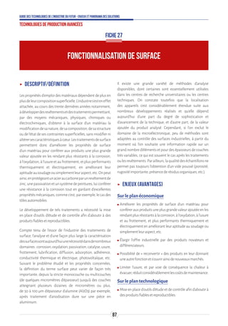 87
Guide des technologies de l’Industrie du Futur - Enjeux et panorama des solutions
Technologies de production avancées
FONCTIONNALISATION DE SURFACE
ʝʝ Descriptif/définition
Les propriétés d’emploi des matériaux dépendent de plus en
plusdeleurcompositionsuperficielle.L’industries’esteneffet
attachée, au cours des trente dernières années notamment,
àdévelopperdesrevêtementsetdestraitementspermettant,
par des moyens mécaniques, physiques, chimiques ou
électrochimiques, d’obtenir à la surface d’un matériau la
modificationdesanature,desacomposition,desastructure
ou de l’état de ses contraintes superficielles, sans modifier ni
altérersescaractéristiquesàcœur.Lestraitementsdesurface
permettent donc d’améliorer les propriétés de surface
d’un matériau pour conférer aux produits une plus grande
valeur ajoutée en les rendant plus résistants à la corrosion,
à l’oxydation, à l’usure et au frottement, et plus performants
thermiquement et électriquement, en améliorant leur
aptitudeausoudageousimplementleuraspect,etc.Onpeut
ainsi,enprotégeantunacieraucarboneparunrevêtementde
zinc,unepassivationetunsystèmedepeintures,luiconférer
une résistance à la corrosion tout en gardant d’excellentes
propriétésmécaniques,commec’est,parexemple,lecasdes
tôlesautomobiles.
Le développement de tels traitements a nécessité la mise
en place d’outils d’étude et de contrôle afin d’aboutir à des
produitsfiablesetreproductibles.
Compte tenu de l’essor de l’industrie des traitements de
surface, l’analyse et d’une façon plus large la caractérisation
dessurfacessontaujourd’huiunenécessitédansdenombreux
domaines:corrosion,oxydation,passivation,catalyse,usure,
frottement, lubrification, diffusion, adsorption, adhérence,
conductivité thermique et électrique, photovoltaïque, etc.
Suivant le problème étudié et les propriétés concernées,
la définition du terme surface peut varier de façon très
importante, depuis la stricte monocouche ou multicouches
(de quelques micromètres d’épaisseur) jusqu’à des couches
atteignant plusieurs dizaines de micromètres ou plus,
de 50 à 100 µm d’épaisseur d’alumine (Al2O3) par exemple,
après traitement d’anodisation dure sur une pièce en
aluminium.
Il existe une grande variété de méthodes d’analyse
disponibles, dont certaines sont essentiellement utilisées
dans les centres de recherche universitaires ou les centres
techniques. On constate toutefois que la localisation
des appareils s’est considérablement étendue suite aux
nombreux développements réalisés et qu’elle dépend
aujourd’hui d’une part du degré de sophistication et
d’avancement de la technique, et d’autre part, de la valeur
ajoutée du produit analysé. Cependant, si l’on exclut le
domaine de la microélectronique, peu de méthodes sont
adaptées au contrôle des surfaces industrielles, à partir du
moment où l’on souhaite une information rapide sur un
grand nombre d’éléments et pour des épaisseurs de couches
très variables, ce qui est souvent le cas après les traitements
oulesrevêtements.Parailleurs,laqualitédeséchantillonsne
permet pas toujours l’obtention d’un vide poussé (porosité,
rugositéimportante,présencederésidusorganiques,etc.).
ʝʝ Enjeux (avantages)
Sur le plan économique
ʍʍ Améliorer les propriétés de surface d’un matériau pour
conférerauxproduitsuneplusgrandevaleurajoutéeenles
rendantplusrésistantsàlacorrosion,àl’oxydation,àl’usure
et au frottement, et plus performants thermiquement et
électriquement en améliorant leur aptitude au soudage ou
simplementleuraspect,etc.
ʍʍ Élargir l’offre industrielle par des produits novateurs et
différenciateurs.
ʍʍ Possibilité de « reconvertir » des produits en leur donnant
uneautrefonctionets’ouvrirainsidenouveauxmarchés.
ʍʍ Limiter l’usure, et par voie de conséquence la chaleur à
évacuer,réduitconsidérablementlescoûtsdemaintenance.
Sur le plan technologique
ʍʍ Mise en place d’outils d’étude et de contrôle afin d’aboutir à
desproduitsfiablesetreproductibles.
FICHE 27
 