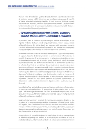 Guide des technologies de l’Industrie du Futur - Enjeux et panorama des solutions
Plusieurs pistes d’évolution des systèmes de production sont aujourd’hui avancées dans
de nombreux rapports publiés récemment : personnalisation des produits de marchés
de grande série (mass customisation), flexibilité de l’outil industriel, économie circulaire
(recyclabilité des matériaux, limitation ou suppression des déchets…), économie de la
fonctionnalité, économie de la connaissance, établissement de communautés d’acteurs à
forteinteropérabilité,innovationcollaborative…
ʝʝ Une dimension technologique très orientée « numérique »,
nouveaux matériaux et nouveaux procédés de production
De nouveaux outils de communication de l’entreprise étendue se développent et vont
impacter l’Industrie du Futur : cloud computing, big data, réseaux sociaux, espaces
collaboratifs, Internet des objets… L’accès aux nouveaux outils numériques permettra
d’accélérer l’adoption des techniques de fabrication les plus avancées, d’accompagner la
transitionénergétiqueetd’améliorerlesconditionsdetravaildesopérateurs.
Lesdonnéess’installentaucœurdelastratégiedesentreprises.S’appuyantsurdesréseaux
de capteurs, les usines de demain produiront en permanence de l’information sur les
procédés de production, la gestion des stocks et l’acheminement des lots, et seront
connectées en permanence avec les produits qu’elles ont fabriqués. Toutes ces données
devront être analysées afin d’optimiser la maintenance et d’améliorer la qualité. Pour
les valoriser, il convient de tenir compte des particularités de ces données massives,
hétérogènes, nécessitant un traitement rapide. L’enjeu est de transformer des données
brutes en informations à forte valeur ajoutée, permettant de produire plus vite, avec une
meilleure qualité et à moindre coût. Une stratégie devra être développée afin d’éviter une
dépense d’effort (argent, temps) pour traiter des informations inutiles ou inversement de
manquer des opportunités de création de valeur en omettant d’utiliser des informations
disponibles. L’Industrie du Futur saura optimiser ses systèmes d’informations, les
dimensionner à l’utile, voire les redimensionner régulièrement et à haut niveau (revue de
Direction).
Lesproduitsdufuturfabriquésdansnospaysdéveloppésserontdeplusenpluscomplexes,
constitués de matériaux intelligents. Ils seront connectés, interopérables, sûrs… et feront
appel à des technologies modernisées sans cesse et des modes de production évolués
(production silencieuse, fabrication additive/impression 3D, capteurs intelligents, robots
collaboratifs,intelligenceartificielle…).
Les produits du futur seront constitués de matériaux en association de plus en plus
complexe, de sorte que chacun d’eux apporte son avantage spécifique dans le produit
final (légèreté, conductibilité, résistance, dureté…). À la diversité croissante des matériaux
(nouveauxmatériauxmétalliques,composites,nanomatériaux,biomatériaux…)s’ajoutent
des combinaisons de plus en plus variées entre eux. Les technologies d’assemblage sont
doncl’undespointsclésdel’IndustrieduFutur.
Dans ce contexte, la cybersécurité devient un enjeu majeur : la mise en place de moyens
de prévention du piratage des données, et du risque de prise de contrôle de l’outil de
productionàdistance,estprimordiale.L’IndustrieduFuturseraconscientecollectivement
7
 