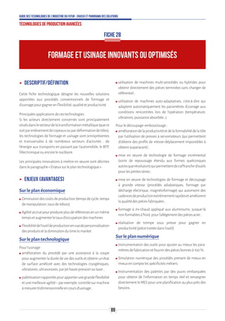 89
Guide des technologies de l’Industrie du Futur - Enjeux et panorama des solutions
Technologies de production avancées
FORMAGE ET USINAGE INNOVANTS OU OPTIMISÉS
FICHE 28
ʝʝ Descriptif/définition
Cette fiche technologique désigne les nouvelles solutions
apportées aux procédés conventionnels de formage et
d'usinagepourgagnerenflexibilité,qualitéetproductivité.
Principalesapplicationsdecestechnologies:
Si les acteurs directement concernés sont principalement
situésdanslesecteurdelatransformationmétallique(quece
soitparenlèvementdecopeauxoupardéformationdetôles),
les technologies de formage et usinage sont omniprésentes
et transversales à de nombreux secteurs d’activités : de
l’énergie aux transports en passant par l’automobile, le BTP,
l’électroniqueouencorelenucléaire.
Les principales innovations à mettre en œuvre sont décrites
dansleparagraphe«Enjeuxsurleplantechnologique».
ʝʝ Enjeux (avantages)
Sur le plan économique
ʍʍ Diminutiondescoûtsdeproduction(tempsdecycle,temps
demanipulation,tauxderebuts).
ʍʍ Agilitéaccruepourproduireplusderéférencesenunmême
tempsetaugmenterletauxd’occupationdesmachines.
ʍʍ Flexibilitédel’outildeproductionenvuedepersonnalisation
desproduitsetladiminutiondutimetomarket.
Sur le plan technologique
Pourl’usinage:
ʍʍ amélioration du procédé par une assistance à la coupe
pouraugmenterladuréedeviedesoutilsetobtenirunétat
de surface amélioré avec des technologies cryogéniques,
vibratoires,ultrasonores,parjethautepressionoulaser;
ʍʍ palettisationrapportéepourapporterunegrandeflexibilité
etunemeilleureagilité–parexemple,contrôlesurmachine
àmesurertridimensionnelleencoursd’usinage;
ʍʍ utilisation de machines multi-procédés ou hybrides pour
obtenir directement des pièces terminées sans changer de
référentiel;
ʍʍ utilisation de machines auto-adaptatives, c’est-à-dire qui
adaptent automatiquement les paramètres d’usinage aux
conditions rencontrées lors de l’opération (température,
vibrations,puissanceabsorbée…).
Pourledécoupage-emboutissage:
ʍʍ améliorationdelaproductivitéetdelaformabilitédelatôle
par l’utilisation de presses à servomoteurs (qui permettent
d’obtenir des profils de vitesse-déplacement impossibles à
obtenirauparavant);
ʍʍ mise en œuvre de technologie de formage incrémental
(sorte de repoussage étendu aux formes quelconques
autresquerévolution)quipermettentdes’affranchird’outils
pourlespetitesséries;
ʍʍ mise en œuvre de technologies de formage et découpage
à grande vitesse (procédés adiabatiques, formage par
décharge électrique, magnétoformage) qui autorisent des
cadencesdeproductionextrêmementrapidesetaméliorent
laqualitédespiècesfabriquées;
ʍʍ formage à mi-chaud appliqué aux aluminiums, jusque-là
nonformablesàfroid,pourl’allégementdespiècesacier;
ʍʍ réalisation de trempe sous presse pour gagner en
productivité(piècetraitéedansl’outil).
Sur le plan numérique
ʍʍ Instrumentation des outils pour ajuster au mieux les para-
mètresdefabricationetfournirdespiècesbonnesà100%.
ʍʍ Simulation numérique des procédés prenant de mieux en
mieuxencomptelesspécificitésmétiers.
ʍʍ Instrumentation des palettes par des puces embarquées
pour obtenir de l’information en temps réel et renseigner
directement le MES pour une planification au plus près des
besoins.
 
