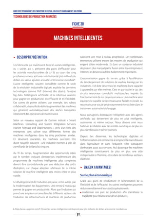 91
Guide des technologies de l’Industrie du Futur - Enjeux et panorama des solutions
Technologies de production avancées
ʝʝ Descriptif/Définition
Les fabricants qui investissent dans les usines intelligentes,
ou « usines 4.0 », prévoient des gains d’efficacité pour
les activités manufacturières de 27 % au cours des cinq
prochaines années, soit une contribution de 500 milliards de
dollars en valeur ajoutée annuelle à l’économie mondiale1
.
L’usine intelligente, souvent considérée comme le socle
de la révolution industrielle digitale, exploite les dernières
technologies comme l’IoT (Internet des objets), l’analyse
big data, l’intelligence artificielle et la robotique avancée
pour gagner en productivité, en efficacité et en flexibilité.
Ces usines de pointe utilisent, par exemple, des robots
collaboratifs,desoutilsderéalitéaugmentéeetdesmachines
qui génèrent automatiquement des alertes lorsqu’elles
nécessitentdesopérationsdemaintenance.
Selon un nouveau rapport de Gartner intitulé « Smart
Machines: Consulting and System Integration Services
Market Forecast and Opportunities », près d’un tiers des
entreprises vont utiliser sous différentes formes des
machines intelligentes dans les cinq prochaines années.
En devenant courantes, les machines ouvriront l’ère
d’une nouvelle industrie ; une industrie estimée à près de
29milliardsdedollarsd’icicinqans.
Au fil du temps, l’augmentation des opportunités créée
par le nombre croissant d’entreprises implémentant des
programmes de machines intelligentes plus complexes
devrait être contrebalancée par une réduction des coûts
d’adoption, car chaque adoption ultérieure de la même
solution de machine intelligente sera moins chère et plus
rapide.
Le développement de l'industrie 4.0 passe, entre autres, par
la modernisation des équipements. Une remise à niveau qui
permet de gagner en productivité. Alors que l’industrie 4.0
prend une ampleur certaine dans les différents secteurs de
l’industrie, les infrastructures et machines de production
subissent une mise à niveau progressive. De nombreuses
entreprises utilisent encore des moyens de production qui
exigent d’être modernisés. Et dans un contexte industriel
de plus en plus marqué par la fusion entre les entreprises et
Internet,lesbesoinss’avèrentévidemmentimportants.
L’automatisation gagne du terrain, grâce à l’accélération
du développement de solutions de machine learning par les
industriels. L’IA dote désormais les machines d’une capacité
à apprendre par elles-mêmes. C’est en particulier le cas des
circuits neuronaux convolutifs multicouches, inspirés du
fonctionnementdenosproprescerveaux.Unemachineainsi
équipée est capable de reconnaissance faciale et vocale. La
reconnaissance vocale peut notamment être utilisée dans le
traitementautomatisédulangage.
Nous partageons dorénavant l’infosphère avec des agents
artificiels, qui deviennent de plus en plus intelligents,
autonomes et même sociaux. Nous devons ainsi nous
habituer à cohabiter avec des entités numériques de plus en
plusnombreusesetperfectionnées.
Depuis des décennies, les technologies digitales et
l’informatisationontcommencéàremplacerlamaind’œuvre
dans l’agriculture et dans l’industrie. Elles s’attaquent
dorénavant aussi aux services. Nul doute que les machines
intelligentes constitueront de plus en plus une aide
indispensable à l’homme, et ce dans de nombreux secteurs
d’activité.
ʝʝ Enjeux (avantages)
Sur le plan économique
Grâce aux gains de productivité et l’amélioration de la
flexibilité et de l’efficacité, les usines intelligentes pourront
réduiresensiblementleurscoûtsopérationnels:
ʍʍ moderniser son parc de production afin d’améliorer la
traçabilitépourl’élaborationdesesproduits;
MACHINES INTELLIGENTES
FICHE 38
1.https://www.capgemini.com/fr-fr/news/les-usines-intelligentes-contribueront-pour-500-milliards-de-dollars-a-leconomie-mondiale-au/
 