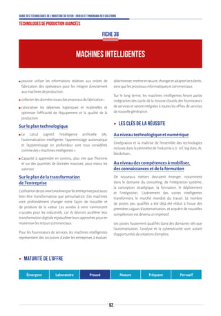 92
Guide des technologies de l’Industrie du Futur - Enjeux et panorama des solutions
Technologies de production avancées
ʍʍ pouvoir utiliser les informations relatives aux ordres de
fabrication des opérateurs pour les intégrer directement
auxmachinesdeproduction;
ʍʍ collecterdesdonnéesissuesdesprocessusdefabrication;
ʍʍ rationaliser les dépenses logistiques et matérielles et
optimiser l’efficacité de l’équipement et la qualité de la
production.
Sur le plan technologique
ʍʍ Le calcul cognitif, l’intelligence artificielle (IA),
l’automatisation intelligente, l’apprentissage automatique
et l’apprentissage en profondeur sont tous considérés
commedes«machinesintelligentes».
ʍʍ Capacité à apprendre en continu, plus vite que l’homme
et sur des quantités de données massives, pour mieux les
valoriser.
Sur le plan de la transformation
de l’entreprise
L’utilisationdecessmartmachinesparlesentreprisespeutaussi
bien être transformatrice que perturbatrice. Ces machines
vont profondément changer notre façon de travailler et
de produire de la valeur. Les années à venir s’annoncent
cruciales pour les industriels, car ils devront accélérer leur
transformationdigitaleetpeaufinerleursapprochespouren
maximiserlesretourscommerciaux.
Pour les fournisseurs de services, les machines intelligentes
représentent des occasions d’aider les entreprises à évaluer,
sélectionner,mettreenœuvre,changeretadapterlestalents,
ainsiquelesprocessusinformatiquesetcommerciaux.
Sur le long terme, les machines intelligentes feront partie
intégrantes des outils de la trousse d’outils des fournisseurs
de services et seront intégrées à toutes les offres de services
denouvellegénération.
ʝʝ Les clés de la réussite
Au niveau technologique et numérique
L’intégration et la maîtrise de l’ensemble des technologies
inclusesdanslepérimètredel’industrie4.0:IoT,bigdata,AI,
blockchain…
Au niveau des compétences à mobiliser,
des connaissances et de la formation
De nouveaux métiers devraient émerger, notamment
dans le domaine du consulting, de l’intégration système,
la conception stratégique, la formation, le déploiement
et l’intégration. L’avènement des usines intelligentes
transformera le marché mondial du travail. Le nombre
de postes peu qualifiés a été déjà été réduit à l’issue des
premières vagues d’automatisation, et acquérir de nouvelles
compétencesestdevenuunimpératif.
Les postes hautement qualifiés dans des domaines tels que
l’automatisation, l’analyse et la cybersécurité sont autant
d’opportunitésdecréationsd’emplois.
FICHE 38
MACHINES INTELLIGENTES
ʝʝ Maturité de l’offre
Émergent Laboratoire Prouvé Mature Fréquent Pervasif
 