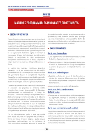 93
Guide des technologies de l’Industrie du Futur - Enjeux et panorama des solutions
Technologies de production avancées
MACHINES PROGRAMMABLES INNOVANTES OU OPTIMISÉES
FICHE 39
ʝʝ Descriptif/Définition
Facteurd’évolutionetdecompétitivitépourlesentreprises,la
transitionnumériquemodernisel’ensembledessystèmesde
production. C’est un levier puissant pour minimiser les coûts
etoptimiserlesprocédésindustriels.Eneffet,lacompétitivité
industriellereposeavanttoutsurlacapacitédesentreprisesà
améliorer la performance de leurs systèmes de production
et à en augmenter la flexibilité et l’agilité en mobilisant de
nombreuses briques technologiques complémentaires
(logiciels et technologies de calcul, automatisation,
recoupement d’informations, mise en réseau) auxquelles on
intègre également les matériaux et les procédés de mise en
forme.
La maîtrise des matériaux (métalliques, polymères,
composites…) et de leur mise en œuvre par des procédés
de transformation et d’assemblage sont des connaissances
clés permettant d’asseoir la compétitivité industrielle.
Aujourd’hui,lesmatériauxdoiventrépondreàdescahiersdes
chargesdeplusenplusexigeants:meilleuresperformances,
duréesdevieallongées,coûtsàl’usagetoujoursplusbas…
Concevoir des pièces avancées, au fort niveau de complexité
et possédant des propriétés et fonctions inédites
nécessite d’avoir recours à des procédés de fabrication
multifonctionnels et multimatériaux, à l’image des
machines à commande numérique multiprocédés et/ou à
déplacements programmables dont le but est de réduire les
temps de cycle de production ou d'envisager des opérations
non possibles avant. Ces dernières contribuent grandement
à l'augmentation de la flexibilité de l'outil de production.
Ces machines multifonctions et multi-procédés combinent
différentes approches de la fabrication (fabrication additive,
usinage,tournage,rectification,texturation…).
Ces procédés représentent parfois la seule voie possible
pour réaliser des pièces aux propriétés très spécifiques :
formes complexes, structures allégées à parties creuses,
assemblages multi-matériaux, etc. Les techniques de
fabrication additive permettent, en outre, de réaliser des
économies de matière première en produisant des pièces
quasiment aux cotes, éliminant ainsi les rebus d’usinage.
Les pièces multimatériaux sont susceptibles d’offrir des
avantagesenmatièredecoûts,cequiexpliquequ’unnombre
sanscessecroissantd'industrieslesutilisent.
ʝʝ Enjeux (avantages)
Sur le plan économique
ʍʍ Gainsdeperformanceconsidérablesdanstouteunepalette
d’industries,d’applicationsetdemachines.
ʍʍ Développement d’une capacité d’adaptation des machines
au besoin de production et une plus grande intégration
au système de production, en intégrant l’homme à ces
systèmes.
Sur le plan technologique
ʍʍ Capacités améliorées en termes de transformation de
précision des pièces, de réduction du temps de réglage,
d’ajustement des procédés et d’intégration aux systèmes
d’automatisation.
ʍʍ Mesuresetajustementsrapidesdelafabrication.
Sur le plan de la transformation
de l’entreprise
ʍʍ Échangeraveclesfournisseursensebasantsurdeséléments
plus significatifs, interroger la faisabilité en production,
évaluer et mettre à l’épreuve les contraintes de fabrication,
etavoirrecoursàdessimulationspouradapter,améliorerou
personnaliserleproduit.
Sur le plan environnemental, sociétal
Les procédés de manufacturing avancés devraient permettre,
à terme, de produire à moindre coût des pièces aux
performances améliorées. Ces procédés représentent ainsi
uneréelleopportunitépourl’industrietoutentièredemonter
en performance, impliquant de réelles retombées sur le plan
environnementaletsociétal.
 