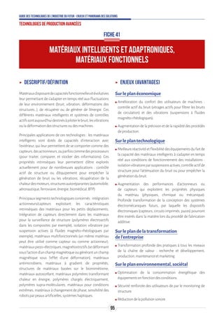 95
Guide des technologies de l’Industrie du Futur - Enjeux et panorama des solutions
Technologies de production avancées
ʝʝ Descriptif/Définition
Matériauxdisposantdecapacitésfonctionnellesetévolutives
leur permettant de s'adapter en temps réel aux fluctuations
de leur environnement (bruit, vibration, déformations des
structures…), de récupérer ou de générer de l'énergie. Ces
différents matériaux intelligents et systèmes de contrôles
actifssontaujourd’huidestinésàpiloterlebruit,lesvibrations
ouladéformationdesstructuresoudesmachines.
Principales applications de ces technologies : les matériaux
intelligents sont dotés de capacités d’interaction avec
l’extérieur, qui leur permettent de se comporter comme des
capteurs,desactionneurs,ouparfoiscommedesprocesseurs
(pour traiter, comparer, et stocker des informations). Ces
propriétés intrinsèques leur permettent d’être explorés
actuellement pour de nombreuses applications : contrôle
actif de structure ou d’équipement pour empêcher la
génération de bruit ou les vibrations, récupération de la
chaleurdesmoteurs,structuresautoréparantes(automobile,
aéronautique,ferroviaire,énergie,biomédical,BTP).
Principauxsegmentstechnologiquesconcernés:intégration
actionneurs/capteurs exploitant les caractéristiques
intrinsèques des matériaux pour les petits déplacements,
Intégration de capteurs directement dans les matériaux
pour la surveillance de structure (polymères électroactifs
dans les composites par exemple), isolation vibratoire par
suspension actives (à fluides magnéto-rhéologiques par
exemple), matériaux multifonctionnels (un même matériau
peut être utilisé comme capteur ou comme actionneur),
matériauxpiezo-électriques,magnétostrictifs(sedéformant
sousl'actiond'unchampmagnétiqueougénérantunchamp
magnétique sous l’effet d’une déformation), matériaux
antimicrobiens, matériaux à gradient de propriétés,
structures de matériaux basées sur le biomimétisme,
matériaux autoscellant, matériaux polymères transformant
chaleur en énergie, polymères chargés électriquement,
polymères supra-moléculaires, matériaux pour conditions
extrêmes, matériaux à changement de phase, sensibilité des
robotsparpeauxartificielles,systèmeshaptiques.
ʝʝ Enjeux (avantages)
Sur le plan économique
ʍʍ Amélioration du confort des utilisateurs de machines :
contrôle actif du bruit (vitrages actifs pour filtrer les bruits
de circulation) et des vibrations (suspensions à fluides
magnéto-rhéologiques).
ʍʍ Augmentationdelaprécisionetdelarapiditédesprocédés
deproduction.
Sur le plan technologique
ʍʍ Meilleureréactivitéetflexibilitédeséquipementsdufaitde
la capacité des matériaux intelligents à s’adapter en temps
réel aux conditions de fonctionnement des installations :
isolationvibratoireparsuspensionsactives,contrôleactifde
structure pour l’atténuation du bruit ou pour empêcher la
générationdubruit.
ʍʍ Augmentation des performances d’actionneurs ou
de capteurs qui exploitent les propriétés physiques
du matériau (physiques, chimique ou mécanique).
Profonde transformation de la conception des systèmes
électromécaniques futurs, par laquelle les dispositifs
électroniques (capteurs, circuits imprimés, puces) pourront
être insérés dans la matière lors du procédé de fabrication
additive.
Sur le plan de la transformation
de l’entreprise
ʍʍ Transformation profonde des pratiques à tous les niveaux
de la chaîne de valeur : recherche et développement,
production,maintenanceetmarketing.
Sur le plan environnemental, sociétal
ʍʍ Optimisation de la consommation énergétique des
équipementsenfonctiondesconditions.
ʍʍ Sécurité renforcée des utilisateurs de par le monitoring de
structure.
ʍʍ Réductiondelapollutionsonore.
FICHE 41
MATÉRIAUX INTELLIGENTS ET ADAPTRONIQUES,
MATÉRIAUX FONCTIONNELS
 