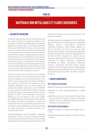 97
Guide des technologies de l’Industrie du Futur - Enjeux et panorama des solutions
Technologies de production avancées
MATÉRIAUX NON MÉTALLIQUES ET FLUIDES BIOSOURCÉS
FICHE 42
ʝʝ Descriptif/Définition
Les produits biosourcés pour la chimie et les matériaux sont
des produits industriels non alimentaires obtenus à partir
de matières premières renouvelables issues de la biomasse
(végétaux par exemple). Dans un contexte où l’épuisement
desressourcesfossiles(pétrole,minerais…)etl’augmentation
des prix des matériaux liés à ce phénomène est une réalité,
il semble nécessaire de rechercher de nouvelles solutions à
basedebiomasse.Deplus,l’impactdessolutionsactuellessur
l’environnement pousse cette dynamique vers des énergies
et des solutions plus vertes, notamment avec des matériaux
etsubstancesbiosourcés.Lesmatériauxbiosourcés,quelque
soitlesecteurd’utilisation,sontdesmatériauxrépondantaux
critères techniques exigés (dans le secteur de la construction
ou de la chimie verte par exemple), mais aussi à des critères
environnementaux,toutaulongdesoncycledevie.
Toutefois, les projets de lois et objectifs issus du Grenelle
de l'environnement en 2007 et plus récemment de la Loi de
transition énergétique pour la croissance verte (LOI n° 2015-
992 du 17 août 2015) pourraient encourager le décollage de
cette approche. Les laboratoires de recherche et centres
techniques développent pour des secteurs métiers des
processus de validation technique pour les ETI, PME/TPE.
Les acteurs adossés aux laboratoires et pôles de recherches
centréssurlesmatériaux,lesprocédésetproduitsinnovants
(exemple : le CSTB – Conseil Scientifique et Technique du
Bâtiment) et qui sont soutenus par des actions pilotées
par l’ADEME (Agence de l'Environnement et de la Maîtrise
de l'Énergie) permettent de développer et proposer des
solutions alternatives à base de matériaux biosourcés. Ainsi,
lenombredemarchésd’applicationsetdedonneursd’ordres
qui lancent des gammes de produits biosourcés est en
constanteaugmentation.
Principales applications de ces technologies : automobile,
aéronautique, ferroviaire, énergie, oil and gas, biomédical
santé,textile,agro-alimentaire,bâtimentouencorelesbiens
d’équipements.Demanièreplusgénérale,ils’agitdetousles
secteursoulesmatériauxenmasseouensurfaceontunrôle
fonctionnelimportant.
Principaux segments technologiques concernés : biofluides,
agro-solvants (dérivés des terpènes, des esters méthyliques
végétaux, d'alcools…), agro-lubrifiants, biomatériaux
(caoutchouc biosourcé…), fibres d'origine végétale (lin,
chanvre, miscanthus, bois, kenaf…) pour servir de renfort
dans les pièces composites, bionanocomposites (dérivés de
l'amidon et de la cellulose, du PLA, de la polycaprolactone,
des PBS et PHB), formulation des matrices pour les
composites TP hautes performances à base de polyamide,
composites TD, graisses biosourcées, nanoparticules
(microfibrilles de cellulose, nanocellulose), élastomères
chargés et nanochargés, élastomères fluorés, silicones,
compositesTPbio/bois,additifsbiosourcés,chargesd'origine
végétale, polymères partiellement biosourcés (mousses PU,
polyamideshuiledericin,bio-PETetbio-PE,PP…),traitement
desurfaces.
ʝʝ Enjeux (avantages)
Sur le plan économique
ʍʍ Réduirel’impactducoûtdupétroleetdesémissionsdeCO2.
ʍʍ Diversifier les sources d’approvisionnement en matière
première.
ʍʍ Bénéficier d’un retour sur investissement intéressant à long
terme (en prenant en compte la conception, la fabrication,
l’entretien, ainsi que les problèmes évités liés, par exemple,
àlapollutionouladéconstruction).
Sur le plan technologique
ʍʍ Qualités techniques et performances durables dans le
temps.
ʍʍ Nouvelles propriétés des matériaux et produits issus de la
biomasse.
 