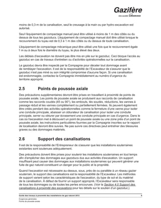 Guide des travaux à proximité des installations de gaz naturel 2013 9
Exigences générales
Points de poussée axiale
moins de 0,3 m de la canalisation, seul le creusage à la main ou par hydro-excavation est
autorisé.
Seul l’équipement de compactage manuel peut être utilisé à moins de 1 m des côtés ou du
dessus de tous les gazoducs. L’équipement de compactage manuel doit être utilisé lorsque le
recouvrement du tuyau est de 0,3 à 1 m des côtés ou du dessus de toute canalisation.
L’équipement de compactage mécanique peut être utilisé une fois que le recouvrement égale
1 m ou à deux fois le diamètre du tuyau, le plus élevé des deux.
Les déblais d’excavation ne doivent pas être mis en pile sur le gazoduc. Ceci bloque l’accès au
gazoduc en cas de travaux d’entretien ou d’activités opérationnelles sur la canalisation.
Le gazoduc devra être inspecté par la Compagnie pour déceler tout dommage avant
de remblayer l’excavation. Il est de la responsabilité de l’Excavateur de s’assurer que le
gazoduc n’est pas miné ou son intégrité compromise d’aucune façon. Si une canalisation
est endommagée, contactez la Compagnie immédiatement au numéro d’urgence du
territoire approprié.
2.5	 Points de poussée axiale
Des précautions supplémentaires devront être prises en travaillant à proximité de points de
poussée axiale. Les points de poussée axiale se produisent aux raccords de canalisation
comme les raccords coudés (45 ou 90°), les embouts, tés soudés, réductions, les vannes à
passage réduit et les vannes complètement ou partiellement fermées. Ils peuvent également
être créés pendant des activités opérationnelles comme la fermeture d’une vanne pour isoler
une conduite principale, abaisser un obturateur de canalisation pour isoler une conduite
principale, serrer ou obturer par écrasement une conduite principale en cas d’urgence. Dans le
cas où l’excavation met à découvert un point de poussée axiale ou une zone près d’un point de
poussée axiale, les instructions particulières fournies par la Compagnie inscrites sur le rapport
de localisation devront être suivies. Ne pas suivre ces directives peut entraîner des blessures
graves ou des dommages matériels.
2.6	 Support des canalisations
Il est de la responsabilité de l’Entrepreneur de s’assurer que les installations souterraines
existantes sont soutenues adéquatement.
Des précautions doivent être prises pour soutenir les installations souterraines en tout temps
afin d’empêcher des dommages aux gazoducs dus aux activités d’excavation. Un support
insuffisant peut causer des dommages aux installations souterraines qui peuvent générer une
fuite de gaz naturel constituant un danger pour le public et la propriété.
Quand l’excavation est nécessaire au-dessus, sous, près de ou parallèle à un réseau gazier
souterrain, le support des canalisations est la responsabilité de l’Excavateur. Les méthodes
de support varient selon les caractéristiques de l’excavation, du type de sol et du matériel
de la canalisation. À défaut de fournir un support approprié, l’Excavateur sera responsable
de tous les dommages ou de toutes les pertes encourues. (Voir la Section 4.0 Support des
canalisations à proximité des excavations pour les détails sur le soutien d’un gazoduc.)
 