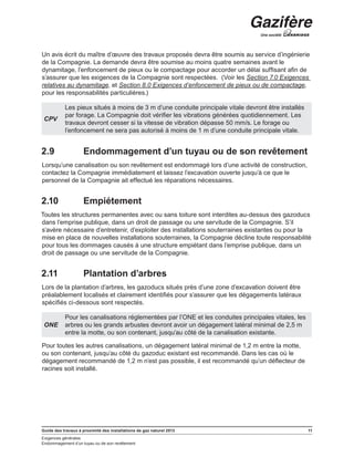 Guide des travaux à proximité des installations de gaz naturel 2013 11
Exigences générales
Endommagement d’un tuyau ou de son revêtement
Un avis écrit du maître d’œuvre des travaux proposés devra être soumis au service d’ingénierie
de la Compagnie. La demande devra être soumise au moins quatre semaines avant le
dynamitage, l’enfoncement de pieux ou le compactage pour accorder un délai suffisant afin de
s’assurer que les exigences de la Compagnie sont respectées. (Voir les Section 7.0 Exigences
relatives au dynamitage, et Section 8.0 Exigences d’enfoncement de pieux ou de compactage,
pour les responsabilités particulières.)
CPV
Les pieux situés à moins de 3 m d’une conduite principale vitale devront être installés
par forage. La Compagnie doit vérifier les vibrations générées quotidiennement. Les
travaux devront cesser si la vitesse de vibration dépasse 50 mm/s. Le forage ou
l’enfoncement ne sera pas autorisé à moins de 1 m d’une conduite principale vitale.
2.9	 Endommagement d’un tuyau ou de son revêtement
Lorsqu’une canalisation ou son revêtement est endommagé lors d’une activité de construction,
contactez la Compagnie immédiatement et laissez l’excavation ouverte jusqu’à ce que le
personnel de la Compagnie ait effectué les réparations nécessaires.
2.10	 Empiétement
Toutes les structures permanentes avec ou sans toiture sont interdites au-dessus des gazoducs
dans l’emprise publique, dans un droit de passage ou une servitude de la Compagnie. S’il
s’avère nécessaire d’entretenir, d’exploiter des installations souterraines existantes ou pour la
mise en place de nouvelles installations souterraines, la Compagnie décline toute responsabilité
pour tous les dommages causés à une structure empiétant dans l’emprise publique, dans un
droit de passage ou une servitude de la Compagnie.
2.11	 Plantation d’arbres
Lors de la plantation d’arbres, les gazoducs situés près d’une zone d’excavation doivent être
préalablement localisés et clairement identifiés pour s’assurer que les dégagements latéraux
spécifiés ci-dessous sont respectés.
ONE
Pour les canalisations réglementées par l’ONE et les conduites principales vitales, les
arbres ou les grands arbustes devront avoir un dégagement latéral minimal de 2,5 m
entre la motte, ou son contenant, jusqu’au côté de la canalisation existante.
Pour toutes les autres canalisations, un dégagement latéral minimal de 1,2 m entre la motte,
ou son contenant, jusqu’au côté du gazoduc existant est recommandé. Dans les cas où le
dégagement recommandé de 1,2 m n’est pas possible, il est recommandé qu’un déflecteur de
racines soit installé.
 