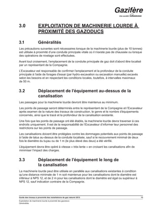 Guide des travaux à proximité des installations de gaz naturel 2013 13
Exploitation de machinerie lourde à proximité des gazoducs
Généralités
3.0	 EXPLOITATION DE MACHINERIE LOURDE À
PROXIMITÉ DES GAZODUCS
3.1	 Généralités
Les précautions suivantes sont nécessaires lorsque de la machinerie lourde (plus de 10 tonnes)
est utilisée à proximité d’une conduite principale vitale où il n’existe pas de chaussée ou lorsque
des opérations de nivelage sont effectuées.
Avant tout croisement, l’emplacement de la conduite principale de gaz doit d’abord être localisé
par un représentant de la Compagnie.
L’Excavateur est responsable de confirmer l’emplacement et la profondeur de la conduite
principale à l’aide de forages d’essai (par hydro-excavation ou excavation manuelle) excavés
selon les besoins et en respectant les conditions locales, toutefois, à intervalles maximaux
de 50 m.
3.2	 Déplacement de l’équipement au-dessus de la
canalisation
Les passages pour la machinerie lourde devront être maintenus au minimum.
Les points de passage seront déterminés entre le représentant de la Compagnie et l’Excavateur
après examen de la nature des travaux de construction, le genre et le nombre d’équipements
concernés, ainsi que le tracé et la profondeur de la canalisation existante.
Une fois que les points de passage ont été établis, la machinerie lourde devra traverser à ces
endroits uniquement. Il est de la responsabilité de l’Excavateur d’informer leur personnel des
restrictions sur les points de passage.
Les canalisations doivent être protégées contre les dommages potentiels aux points de passage
à l’aide de talus au-dessus de la conduite localisée, sauf si le recouvrement minimal de deux
fois le diamètre du tuyau ou de 1 m (le plus élevé des deux) a été vérifié.
L’équipement devra être opéré à vitesse « très lente » en croisant les canalisations afin de
minimiser l’impact des charges.
3.3	 Déplacement de l’équipement le long de
la canalisation
La machinerie lourde peut être utilisée en parallèle aux canalisations existantes à condition
qu’une distance minimale de 1 m soit maintenue pour les canalisations dont le diamètre est
inférieur à NPS 12, et de 2 m pour les canalisations dont le diamètre est égal ou supérieur à
NPS 12, sauf indication contraire de la Compagnie.
 