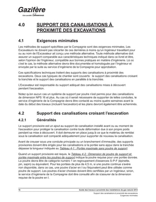 16 Guide des travaux à proximité des installations de gaz naturel 2013
Support des canalisations à proximité des excavations
Exigences minimales
4.0	 SUPPORT DES CANALISATIONS À
PROXIMITÉ DES EXCAVATIONS
4.1	 Exigences minimales
Les méthodes de support spécifiées par la Compagnie sont des exigences minimales. Les
Excavateurs ne doivent pas s’écarter de ces dernières à moins qu’un Ingénieur travaillant pour
ou au nom de l’Excavateur ait conçu une méthode alternative. Toute méthode alternative doit
assurer un support comparable aux caractéristiques techniques indiqué dans ce livret et être,
selon l’opinion de l’Ingénieur, compatible aux bonnes pratiques en matière d’ingénierie. Là où
c’est le cas, la méthode alternative devra être documentée et homologuée par l’Ingénieur et
envoyée par la suite au service d’ingénierie de la Compagnie pour approbation.
Ces spécifications techniques traitent des supports des canalisations à proximité des
excavations. Deux cas typiques de chantier sont couverts : le support des canalisations croisant
la tranchée et le support des canalisations en parallèle à la tranchée.
L’Excavateur est responsable du support adéquat des canalisations mises à découvert
pendant l’excavation.
Notez qu’en aucun cas un système de support par poutre n’est permis pour des canalisations
de dimension NPS 16 et plus. Au cas où il serait nécessaire de supporter de telles conduites, le
service d’ingénierie de la Compagnie devra être contacté au moins quatre semaines avant la
date du début des travaux (incluant l’excavation) et les plans devront également être acheminés.
4.2	 Support des canalisations croisant l’excavation
4.2.1	 Généralités
Le support provisoire est un ajout au support de canalisation installé avant ou au moment de
l’excavation pour protéger la canalisation contre toute déformation due à son propre poids
pendant sa mise à découvert. Il doit demeurer en place jusqu’à ce que le matériau de remblai
sous la canalisation soit compacté adéquatement pour supporter de nouveau la canalisation.
Avant de creuser sous une conduite principale ou un branchement d’immeuble, des supports
provisoires doivent être érigés pour les canalisations si la portée sans appui dans la tranchée
dépasse la longueur indiquée au Tableau 4-1 : Portée maximale sans poutre de support.
Quand un support provisoire est requis, le Tableau 4-2 : Dimension de poutre de support et
portée maximale entre les poutres de support indique la poutre requise pour une portée donnée.
La poutre devra être de catégorie numéro 1 en regroupement d’essences S-P-F (épinette,
pin, sapin) ou équivalent. Pour les portées de plus de 4,5 m, si une poutre continue s’avère
non disponible, dans ce cas, une poutre d’acier en I ou l’équivalent peut être utilisée comme
poutre de support. Les poutres d’acier choisies doivent être certifiées par un Ingénieur, sinon,
le service d’ingénierie de la Compagnie doit être consulté afin de s’assurer de la dimension
requise de la poutre en I.
 