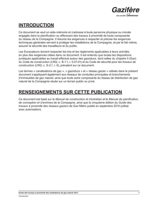 Guide des travaux à proximité des installations de gaz naturel 2013 1
Introduction
﻿
INTRODUCTION
Ce document se veut un aide-mémoire et s’adresse à toute personne physique ou morale
engagée dans la planification ou effectuant des travaux à proximité de toute composante
du réseau de la Compagnie. Il résume les exigences à respecter et précise les exigences
techniques générales servant à protéger les installations de la Compagnie, et par le fait même,
assurer la sécurité des travailleurs et du public.
Les Excavateurs doivent respecter les lois et les règlements applicables à leurs activités,
en plus des exigences citées dans ce document. Il est entendu que toutes les dispositions
juridiques applicables au travail effectué autour des gazoducs, dont celles du chapitre II (Gaz)
du Code de construction (LRQ, c. B-1.1, r. 0.01.01) et du Code de sécurité pour les travaux de
construction (LRQ, c. S-2.1, r. 6), prévalent sur ce document.
Les termes « canalisations de gaz », « gazoducs » et « réseau gazier » utilisés dans le présent
document s’appliquent également aux réseaux de conduites principales et branchements
d’immeubles de gaz naturel, ainsi que toute autre composante du réseau de distribution de gaz
naturel de la Compagnie située sur un terrain public ou privé.
RENSEIGNEMENTS SUR CETTE PUBLICATION
Ce document est basé sur le Manuel de construction et d’entretien et le Manuel de planification,
de conception et d’archives de la Compagnie, ainsi que la cinquième édition du Guide des
travaux à proximité des réseaux gaziers de Gaz Métro publié en septembre 2010 (utilisé
avec autorisation).
 