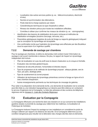 Guide des travaux à proximité des installations de gaz naturel 2013 25
Exigences relatives au dynamitage
Évaluation par la Compagnie
-- Localisation des autres services publics (p. ex. : télécommunications, électricité
et eau).
-- Nombre et synchronisation des détonations.
-- Poids total de la charge explosive par retard.
-- Caractéristiques techniques du type d’explosifs à utiliser.
-- Niveaux de vibration prévus pour toutes les installations affectées.
-- Contrôles à utiliser pour confirmer les niveaux de vibration (p. ex. : sismographes).
•	 Identification des besoins de stabilisation de la paroi rocheuse et méthodes de
stabilisation envisagées (boulons d’ancrage, nervures, etc.)
•	 Paramètres géologiques (registres de puits de forage ou rapports géologiques) indiquant
que la conception du dynamitage est acceptable.
•	 Une confirmation écrite que l’opération de dynamitage sera effectuée par des Boutefeux
sous la supervision d’un Ingénieur qualifié.
7.2.2	 Demande de sautage par chambres
Pour le sautage par chambres, la lettre du demandeur doit contenir toute l’information du
sautage à ciel ouvert mentionnée ci-dessus. De plus, le rapport de l’expert en dynamitage
indépendant doit inclure :
•	 Plan de localisation et vues de profil avec le dessin d’exécution ou le croquis à l’échelle.
•	 Évaluation des données géotechniques.
•	 Distances de sécurité précises, horizontales et directes (rayon).
•	 Type de progression et de méthode de dynamitage proposé : attaque globale, vers le
haut, par pans, abattage pilote.
•	 Type de soutènement du tunnel proposé.
•	 Utilisation de techniques de dynamitage préventives comme le forage en ligne et le tir
avec chambre d’expansion.
•	 Autres renseignements pertinents sur les techniques de creusage de galeries.
Pour aider à la préparation de la demande écrite, une demande de localisation de la conduite
peut être faite ou une indication topographique sur dessins peut être obtenue en contactant
le service d’ingénierie de la Compagnie. La liste des adresses et des numéros de téléphone
régionaux est en Annexe A - Liste des Contacts Régionaux.
7.3	 Évaluation par la Compagnie
La Compagnie effectuera une recherche dans ses dossiers en ce qui concerne les installations
gazières situées à proximité du sautage pour déterminer les matériaux, la localisation et
l’historique de l’entretien.
La Compagnie évaluera l’impact du sautage sur ses installations en considérant le poids de
charge à détoner par rapport à la distance de sécurité. Si la Compagnie détermine qu’une
condition dangereuse peut résulter de la détonation des charges décrites dans la demande,
 