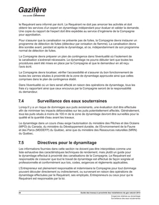 26 Guide des travaux à proximité des installations de gaz naturel 2013
Exigences relatives au dynamitage
Surveillance des eaux souterraines
le Requérant sera informé par écrit. Le Requérant ne doit pas amorcer les activités et doit
obtenir les services d’un expert en dynamitage indépendant pour évaluer et valider la demande.
Une copie du rapport de l’expert doit être expédiée au service d’ingénierie de la Compagnie
pour approbation.
Pour s’assurer que la canalisation ne présente pas de fuites, la Compagnie devra instaurer un
programme de détection de fuites (détecteur par ionisation de flamme). La canalisation devra
être sondée avant, pendant et après le dynamitage, et ce, indépendamment de son programme
normal de détection de fuites.
La Compagnie devra préparer un plan de contingence dans l’éventualité où l’isolement de
la canalisation s’avérerait nécessaire. Le dynamitage ne pourra débuter tant que toutes les
procédures aient été mises en place par la Compagnie et que le demandeur en ait reçu
l’avis écrit.
La Compagnie devra localiser, vérifier l’accessibilité et s’assurer du bon fonctionnement de
toutes les vannes situées à proximité de la zone de dynamitage approuvée ainsi que celles
comprises dans le plan de contingence établi.
Dans l’éventualité où un tiers serait affecté en raison des opérations de dynamitage, tous les
frais s’y rapportant ainsi que ceux encourus par la Compagnie seront de la responsabilité
du demandeur.
7.4	 Surveillance des eaux souterraines
Lorsqu’il y a un risque de dommages aux puits avoisinants, une évaluation doit être effectuée
afin de minimiser les impacts défavorables sur les puits potentiellement affectés. Généralement,
tous les puits situés à moins de 100 m de la zone de dynamitage devront être surveillés pour la
qualité et la quantité d’eau avant les travaux.
Le dynamitage dans un cours d’eau exige l’autorisation du ministère des Pêches et des Océans
(MPO) du Canada, du ministère du Développement durable, de l’Environnement de la Faune
et des Parcs (MDDEFP) du Québec, ainsi que du ministère des Ressources naturelles (MRN)
du Québec.
7.5	 Directives pour le dynamitage
Les informations fournies dans cette section ne doivent pas être interprétées comme une
liste exhaustive des caractéristiques techniques de rendement, mais plutôt un guide pour
le dynamitage effectué à proximité des canalisations de la Compagnie. Le Requérant est
responsable de s’assurer que tout le travail de dynamitage est effectué de façon soignée et
professionnelle et conformément aux lois, codes, exigences et règlements applicables.
L’Entrepreneur est pleinement responsable et indemnisera la Compagnie pour tout dommage
pouvant découler directement ou indirectement, ou survenant en raison des opérations de
dynamitage effectuées par le Requérant, ses employés, Entrepreneurs ou ceux pour qui le
Requérant est responsable par la loi.
 