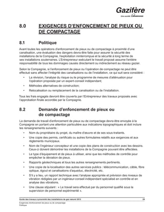 Guide des travaux à proximité des installations de gaz naturel 2013 29
Exigences d’enfoncement de pieux ou de compactage
Politique
8.0	 EXIGENCES D’ENFONCEMENT DE PIEUX OU
DE COMPACTAGE
8.1	 Politique
Avant toutes les opérations d’enfoncement de pieux ou de compactage à proximité d’une
canalisation, une évaluation des dangers devra être faite pour assurer la sécurité des
installations de la Compagnie, l’exploitation ininterrompue et la sécurité à long terme de
ses installations souterraines. L’Entrepreneur exécutant le travail proposé assume l’entière
responsabilité de tous les dommages causés directement ou indirectement au réseau gazier.
Selon la Compagnie, si l’enfoncement de pieux ou l’opération de compactage ne peut être
effectué sans affecter l’intégrité des canalisations ou de l’installation, ce qui suit sera considéré :
•	 La révision, l’analyse du risque ou le programme de mesures d’atténuation pour
l’opération proposée par un expert-conseil indépendant;
•	 Méthodes alternatives de construction;
•	 Relocalisation ou remplacement de la canalisation ou de l’installation.
Tous les frais engagés devront être couverts par l’Entrepreneur des travaux proposés avec
l’approbation finale accordée par la Compagnie.
8.2	 Demande d’enfoncement de pieux ou
de compactage
La demande de travail d’enfoncement de pieux ou de compactage devra être envoyée à la
Compagnie en portant une attention particulière aux indications topographiques et doit inclure
les renseignements suivants :
•	 Nom du propriétaire du projet, du maître d’œuvre et de ses sous-traitants.
•	 Une copie des permis, certificats ou autres formulaires relatifs aux exigences et aux
règlements municipaux.
•	 Nom de l’ingénieur concepteur et une copie des plans de construction avec les dessins.
Ceux-ci doivent démontrer les installations de la Compagnie pouvant être affectées.
•	 Le type d’équipement et de pieux à utiliser, ainsi que les méthodes de contrôle pour
empêcher la déviation de pieux.
•	 Rapports géotechniques et tous les autres renseignements pertinents.
•	 Une copie de la localisation des autres services publics : télécommunication, câble, fibre
optique, égout et canalisations d’aqueduc, électricité, etc.
•	 S’il y a lieu, un rapport technique avec l’analyse appropriée et prévision des niveaux de
vibration rédigées par un ingénieur-conseil indépendant spécialisé en contrôle et en
analyse des vibrations.
•	 Une clause stipulant : « Le travail sera effectué par du personnel qualifié sous la
supervision de personnel expérimenté ».
 