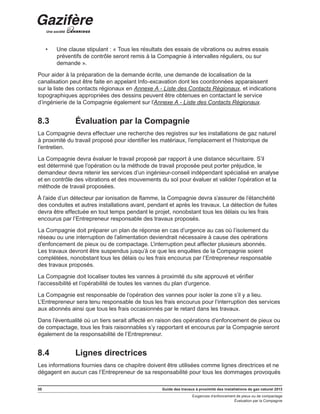 30 Guide des travaux à proximité des installations de gaz naturel 2013
Exigences d’enfoncement de pieux ou de compactage
Évaluation par la Compagnie
•	 Une clause stipulant : « Tous les résultats des essais de vibrations ou autres essais
préventifs de contrôle seront remis à la Compagnie à intervalles réguliers, ou sur
demande ».
Pour aider à la préparation de la demande écrite, une demande de localisation de la
canalisation peut être faite en appelant Info-excavation dont les coordonnées apparaissent
sur la liste des contacts régionaux en Annexe A - Liste des Contacts Régionaux, et indications
topographiques appropriées des dessins peuvent être obtenues en contactant le service
d’ingénierie de la Compagnie également sur l’Annexe A - Liste des Contacts Régionaux.
8.3	 Évaluation par la Compagnie
La Compagnie devra effectuer une recherche des registres sur les installations de gaz naturel
à proximité du travail proposé pour identifier les matériaux, l’emplacement et l’historique de
l’entretien.
La Compagnie devra évaluer le travail proposé par rapport à une distance sécuritaire. S’il
est déterminé que l’opération ou la méthode de travail proposée peut porter préjudice, le
demandeur devra retenir les services d’un ingénieur-conseil indépendant spécialisé en analyse
et en contrôle des vibrations et des mouvements du sol pour évaluer et valider l’opération et la
méthode de travail proposées.
À l’aide d’un détecteur par ionisation de flamme, la Compagnie devra s’assurer de l’étanchéité
des conduites et autres installations avant, pendant et après les travaux. La détection de fuites
devra être effectuée en tout temps pendant le projet, nonobstant tous les délais ou les frais
encourus par l’Entrepreneur responsable des travaux proposés.
La Compagnie doit préparer un plan de réponse en cas d’urgence au cas où l’isolement du
réseau ou une interruption de l’alimentation deviendrait nécessaire à cause des opérations
d’enfoncement de pieux ou de compactage. L’interruption peut affecter plusieurs abonnés.
Les travaux devront être suspendus jusqu’à ce que les enquêtes de la Compagnie soient
complétées, nonobstant tous les délais ou les frais encourus par l’Entrepreneur responsable
des travaux proposés.
La Compagnie doit localiser toutes les vannes à proximité du site approuvé et vérifier
l’accessibilité et l’opérabilité de toutes les vannes du plan d’urgence.
La Compagnie est responsable de l’opération des vannes pour isoler la zone s’il y a lieu.
L’Entrepreneur sera tenu responsable de tous les frais encourus pour l’interruption des services
aux abonnés ainsi que tous les frais occasionnés par le retard dans les travaux.
Dans l’éventualité où un tiers serait affecté en raison des opérations d’enfoncement de pieux ou
de compactage, tous les frais raisonnables s’y rapportant et encourus par la Compagnie seront
également de la responsabilité de l’Entrepreneur.
8.4	 Lignes directrices
Les informations fournies dans ce chapitre doivent être utilisées comme lignes directrices et ne
dégagent en aucun cas l’Entrepreneur de sa responsabilité pour tous les dommages provoqués
 