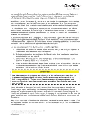 Guide des travaux à proximité des installations de gaz naturel 2013 31
Exigences d’enfoncement de pieux ou de compactage
Lignes directrices
par les opérations d’enfoncement de pieux ou de compactage. L’Entrepreneur est également
responsable de s’assurer que tout travail d’enfoncement de pieux ou de compactage est
effectué conformément aux lois, codes, exigences et règlements applicables.
Avant l’enfoncement de pieux ou de compactage, une réunion de chantier devra être organisée
entre un représentant autorisé de l’Entrepreneur et un représentant de la Compagnie pour
confirmer les détails de la localisation des installations de la Compagnie et du travail proposé.
Les canalisations de la Compagnie ne doivent pas être excavées avant le début des travaux
d’enfoncement de pieux ou de compactage. Si l’excavation est nécessaire, la canalisation
devra être correctement soutenue conformément à la Section 4.0 Support des canalisations à
proximité des excavations.
Si, selon le représentant de la Compagnie, le recouvrement est jugé insuffisant, la Compagnie
exigera l’aménagement d’une rampe protectrice et son maintien au-dessus de la canalisation
selon ses directives. Le passage de véhicules de chantier ou de l’équipement dur la canalisation
est interdit sans l’autorisation d’un représentant de la Compagnie.
Les cas suivants exigent l’avis d’un ingénieur-conseil indépendant :
1.	 Compactage des sols ou du remblai évalué à 13 558 N∙m (10 000 pi∙lbf) ou supérieur à
une distance de 6 m et moins de la canalisation.
2.	 Enfoncement de pieux à une distance de 10 m et moins de la canalisation ou de toute
autre installation de gaz naturel.
3.	 Compactage dynamique à très forte intensité pour la réhabilitation des sols à une
distance de 30 m et moins de la canalisation.
4.	 Types de sols correspondant à la description du sol de type 4 tel que défini à l’article 226
du règlement intitulé Construction Projects (règlement de l’Ontario 213/91) (en anglais
seulement) (voir la Section 8.6 Types de sol).
ATTENTION :
Il est très important de noter que les exigences et les instructions inclues dans ce
livret assurent l’intégrité et la pérennité des installations de la Compagnie. Il est
de la responsabilité de l’Entrepreneur d’assurer la sécurité des ouvriers en tout
temps conformément aux réglementations de la province dans laquelle les travaux
sont entrepris.
Il sera obligatoire de disposer d’un nombre approprié de sismographes pour surveiller les
vibrations pour toutes les situations mentionnées ci-dessus. Ces derniers devront être de
type portatif ayant une capacité d’impression sur le site. Ce contrôle confirmera l’intensité des
vibrations produites par le travail d’enfoncement de pieux ou de compactage prévu. De plus, les
rapports des intensités consignées devront être fournis de façon régulière ou sur demande à la
Compagnie.
S’il y a du compactage à faible intensité effectué sur un recouvrement de sol de moins de 1,5 m
à une distance d’au plus 3 m d’une canalisation, la Compagnie peut exiger l’avis d’un ingénieur-
conseil indépendant.
 