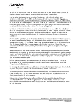 32 Guide des travaux à proximité des installations de gaz naturel 2013
Exigences d’enfoncement de pieux ou de compactage
Lignes directrices
De plus, si un sol de type 3 (voir la Section 8.6 Types de sol) est présent sur le chantier, la
Compagnie peut, encore, exiger l’avis d’un ingénieur-conseil indépendant.
Pour le début des travaux de construction, l’équipement et la méthode utilisés pour
l’enfoncement de pieux devront être conformes aux directives présentées à la Figure 8-1 :
Intensité maximale des vibrations attendue pour l’enfoncement de pieux dans du sable humide,
du sable sec et de l’argile (d’après Liu et Wiss, 1974), et au Tableau 8-1 : Intensités de vibrations
maximales générées par l’enfoncement de pieux. Ces directives peuvent être remplacées par
un test de vibrations en chantier à l’aide d’un sismographe portatif.
La vitesse de vibration maximale, mesurée sur la canalisation ou au point le plus près de la
structure par rapport aux travaux, ne devra pas dépasser 50 mm/s. De plus, pour toute longueur
donnée de la canalisation en question, le déplacement maximum vertical ou horizontal de
la composante correspondant à l’intensité de vibrations indiquée ci-dessus ne dépassera
pas 50 mm.
Pour toutes les opérations, si la vitesse de vibration ou la limite de déplacement est surpassés,
les travaux devront arrêter malgré tous les délais ou frais encourus par l’Entrepreneur ou le
propriétaire du projet. La Compagnie exigera que la cause de ces vibrations ou déplacements
plus élevés soit étudiée. La Compagnie pourra décider de reconfirmer l’étanchéité des
canalisations affectées. Le service d’ingénierie de la Compagnie devra approuver la reprise
des travaux.
Les travaux devront être immédiatement arrêtés si tout enregistrement subséquent démontre
des intensités de vibration ou des déplacements excédant les limites prescrites. La Compagnie
exigera que le travail soit effectué selon des méthodes jugées acceptables pour l’intégrité de la
canalisation ou de la structure. L’Entrepreneur des travaux proposés sera tenu responsable de
tous les délais ou frais encourus.
Aucune opération ne sera permise à l’intérieur de la distance de sécurité de 1,5 m de la
canalisation ou de toute autre installation de gaz naturel, sauf si approuvé par le service
d’ingénierie de la Compagnie.
Le creusage du sol à la tarière jusqu’à la base de la canalisation peut être requis afin d’éviter la
déviation des pieux à l’intérieur de la distance de 1,5 m de la canalisation.
Toutes les opérations seront conformes au Code de sécurité pour les travaux de construction
(LSST, chapitre S-2.1., a. 223) ainsi que toutes les caractéristiques techniques, normes et
directives applicables de la Compagnie.
L’étanchéité de la canalisation devra être vérifiée en tout temps (détection de fuites par
ionisation de flamme) à la suite de l’augmentation de l’intensité des vibrations ou des
déplacements. L’Entrepreneur des travaux proposés sera tenu responsable de tous les délais
ou frais encourus.
 