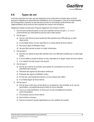 Guide des travaux à proximité des installations de gaz naturel 2013 35
Exigences d’enfoncement de pieux ou de compactage
Types de sol
8.6	 Types de sol
Il est très important de noter que les exigences et les instructions incluses dans ce livret
assurent l’intégrité et la pérennité des installations de la Compagnie. Il est de la responsabilité
de l’Entrepreneur d’assurer la sécurité des ouvriers en tout temps conformément aux
réglementations de la province dans laquelle les travaux sont entrepris.
Règlement intitulé Construction Projects (règlement de l’Ontario 213/91)
1.	 Aux fins de la présente partie, le sol sera classifié comme de type 1, 2, 3 ou 4
conformément aux descriptions prévues dans cette section.
2.	 Sol de type 1
a)	 Est dur, très dense et peut seulement être pénétré avec difficulté par un petit
objet pointu.
b)	 A une faible teneur en eau naturelle et un niveau élevé de force interne.
c)	 N’a aucun signe d’infiltration d’eau.
d)	 Ne peut être excavé qu’avec un engin mécanique.
3.	 Sol de type 2
a)	 Est très dur, dense et peut être pénétré avec une difficulté modérée par un petit objet
pointu.
b)	 A d’une faible à moyenne teneur en eau naturelle et un degré moyen de force interne.
c)	 A un aspect humide lorsqu’il est excavé.
4.	 Sol de type 3
a)	 Est de dur à ferme et compact, peut perdre en consistance ou est un sol
précédemment excavé.
b)	 Présente des signes de fissuration extérieure.
c)	 Présente des signes d’infiltration d’eau.
d)	 S’il est sec, peut facilement devenir un tas conique bien défini.
e)	 A un faible degré de force interne.
5.	 Sol de type 4
a)	 Est de doux à très doux et très lâche en consistance, très sensible, et en cas de
perturbation, est significativement réduit en force naturelle.
b)	 Cours ou coule facilement, à moins qu’il ne soit complètement soutenu
avant l’excavation.
c)	 N’a presque aucune force interne.
d)	 Est humide ou boueux.
e)	 Exerce la pression liquide significative sur son système de soutien.
 