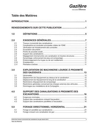 Guide des travaux à proximité des installations de gaz naturel 2013 3
Table des Matières
Table des Matières
INTRODUCTION...........................................................................................1
RENSEIGNEMENTS SUR CETTE PUBLICATION......................................1
1.0	DÉFINITIONS.............................................................................5
2.0	 EXIGENCES GÉNÉRALES........................................................7
2.1	 Travaux à proximité des canalisations ...................................................................7
2.2	 Canalisations et conduites principales vitales de l’ONE.........................................7
2.3	 Vérification de l’emplacement des conduites..........................................................8
2.4	 Excavation sécuritaire ............................................................................................8
2.5	 Points de poussée axiale........................................................................................9
2.6	 Support des canalisations.......................................................................................9
2.7	 Dégagement minimal entre une canalisation et d’autres structures......................10
2.8	 Dynamitage, enfoncement de pieux et compactage.............................................10
2.9	 Endommagement d’un tuyau ou de son revêtement.............................................11
2.10	 Empiétement.........................................................................................................11
2.11	 Plantation d’arbres................................................................................................11
3.0	 EXPLOITATION DE MACHINERIE LOURDE À PROXIMITÉ
DES GAZODUCS.....................................................................13
3.1	 Généralités............................................................................................................13
3.2	 Déplacement de l’équipement au-dessus de la canalisation................................13
3.3	 Déplacement de l’équipement le long de la canalisation .....................................13
3.4	 Restrictions d’équipement de compactage ..........................................................14
3.5	 Restrictions générales concernant les charges externes des véhicules...............14
3.6	 Dommages aux installations de la Compagnie.....................................................15
4.0	 SUPPORT DES CANALISATIONS À PROXIMITÉ DES
EXCAVATIONS.........................................................................16
4.1	 Exigences minimales............................................................................................16
4.2	 Support des canalisations croisant l’excavation ...................................................16
4.3	 Support des canalisations parallèles à l’excavation .............................................18
5.0	 FORAGE DIRECTIONNEL HORIZONTAL..............................21
5.1	 Forage en parallèle aux canalisations...................................................................21
5.2	 Forage croisant une canalisation de gaz..............................................................21
 