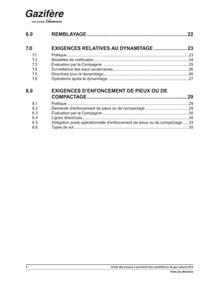 4 Guide des travaux à proximité des installations de gaz naturel 2013
Table des Matières
6.0	REMBLAYAGE.........................................................................22
7.0	 EXIGENCES RELATIVES AU DYNAMITAGE.........................23
7.1	 Politique................................................................................................................23
7.2	 Modalités de notification.......................................................................................24
7.3	 Évaluation par la Compagnie ...............................................................................25
7.4	 Surveillance des eaux souterraines......................................................................26
7.5	 Directives pour le dynamitage...............................................................................26
7.6	 Opérations après le dynamitage ..........................................................................27
8.0	 EXIGENCES D’ENFONCEMENT DE PIEUX OU DE
COMPACTAGE.........................................................................29
8.1	 Politique................................................................................................................29
8.2	 Demande d’enfoncement de pieux ou de compactage ........................................29
8.3	 Évaluation par la Compagnie................................................................................30
8.4	 Lignes directrices..................................................................................................30
8.5	 Obligation poste opérationnelle d’enfoncement de pieux ou de compactage.......33
8.6	 Types de sol..........................................................................................................35
 