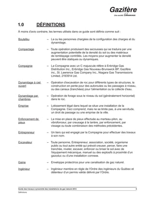 Guide des travaux à proximité des installations de gaz naturel 2013 5
Définitions
﻿
1.0	 DÉFINITIONS
À moins d’avis contraire, les termes utilisés dans ce guide sont définis comme suit :
Boutefeu – La ou les personnes chargées de la configuration des charges et du
dynamitage.
Compactage – Toute opération produisant des secousses qui se traduira par une
augmentation potentielle de la densité du sol ou des matériaux
de remblayage contrôlés. Les moyens pour augmenter la densité
peuvent être statiques ou dynamiques.
Compagnie – La Compagnie avec un C majuscule réfère à Enbridge Gas
Distribution Inc., Enbridge Gas Nouveau-Brunswick BP, Gazifère
inc., St. Lawrence Gas Company Inc., Niagara Gas Transmissions
Limited, 2193914 Ltd.
Dynamitage à ciel
ouvert
– Opération d’excavation de roc pour différents types de structures, la
construction en pente pour des autoroutes ou les passages à niveau,
ou des canaux (tranchées) pour l’alimentation ou la collecte d’eau.
Dynamitage par
chambres
– Opération de forage sous le niveau du sol (généralement horizontal)
dans le roc.
Emprise – Lotissement légal dans lequel se situe une installation de la
Compagnie. Ceci comprend, mais ne se limite pas, à une servitude,
un droit de passage ou une emprise de la ville.
Enfoncement de
pieux
– La mise en place de pieux effectuée au marteau-pilon, au
vibrofonceur, par creusage à la tarière, par enfoncement, par
vissage ou toute combinaison des méthodes précédentes.
Entrepreneur – Un tiers qui est engagé par la Compagnie pour effectuer des travaux
à son nom.
Excavateur – Toute personne, Entrepreneur, association, société, organisme
public ou tout autre entité qui prévoit creuser, percer, faire une
tranchée, niveler, excaver, enfoncer ou briser le sol avec de
l’équipement mécanique, manuel ou des explosifs à proximité d’un
gazoduc ou d’une installation connexe.
Gaine – Enveloppe protectrice pour une canalisation de gaz naturel.
Ingénieur – Ingénieur membre en règle de l’Ordre des ingénieurs du Québec et
détenteur d’un permis valide délivré par l’Ordre.
 
