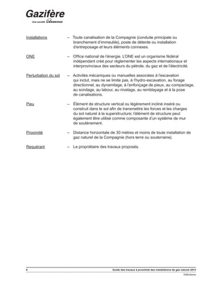 6 Guide des travaux à proximité des installations de gaz naturel 2013
Définitions
﻿
Installations – Toute canalisation de la Compagnie (conduite principale ou
branchement d’immeuble), poste de détente ou installation
d’entreposage et leurs éléments connexes.
ONE – Office national de l’énergie. L’ONE est un organisme fédéral
indépendant créé pour réglementer les aspects internationaux et
interprovinciaux des secteurs du pétrole, du gaz et de l’électricité.
Perturbation du sol – Activités mécaniques ou manuelles associées à l’excavation
qui inclut, mais ne se limite pas, à l’hydro-excavation, au forage
directionnel, au dynamitage, à l’enfonçage de pieux, au compactage,
au sondage, au labour, au nivelage, au remblayage et à la pose
de canalisations.
Pieu – Élément de structure vertical ou légèrement incliné inséré ou
construit dans le sol afin de transmettre les forces et les charges
du sol naturel à la superstructure; l’élément de structure peut
également être utilisé comme composante d’un système de mur
de soutènement.
Proximité – Distance horizontale de 30 mètres et moins de toute installation de
gaz naturel de la Compagnie (hors terre ou souterraine).
Requérant – Le propriétaire des travaux proposés.
 