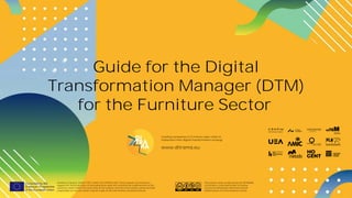 www.ditrama.eu
1
Guide for the Digital
Transformation Manager (DTM)
for the Furniture Sector
Number of project: 601011-EPP-1-2018-1-ES-EPPKA2-SSA. The European Commission's
support for the production of this publication does not constitute an endorsement of the
contents, which reflect the views only of the authors, and the Commission cannot be held
responsible for any use which may be made of the information contained therein.
The present work, produced by the DITRAMA
Consortium, is licensed under a Creative
Commons Attribution-NonCommercial-
NoDerivatives 4.0 International License.
Leading companies in Furniture value chain to
implement their digital transformation strategy
www.ditrama.eu
 