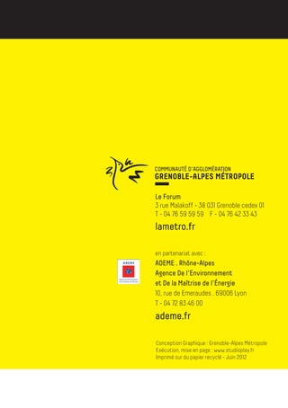 Le Forum
        3 rue Malakoff - 38 031 Grenoble cedex 01
        T - 04 76 59 59 59 F - 04 76 42 33 43
        lametro.fr

        en partenariat avec :
        ADEME . Rhône-Alpes
        Agence De l’Environnement
        et De la Maîtrise de l’énergie
        10, rue de Emeraudes . 69006 Lyon
23/12/10 08:58




        T - 04 72 83 46 00
        ademe.fr

          Conception Graphique : Grenoble-Alpes Métropole
          Exécution, mise en page : www.studioplay.fr
          Imprimé sur du papier recyclé - Juin 2012
 