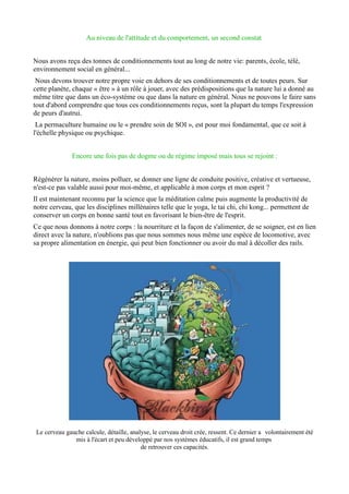 Au niveau de l'attitude et du comportement, un second constat
Nous avons reçu des tonnes de conditionnements tout au long de notre vie: parents, école, télé,
environnement social en général...
Nous devons trouver notre propre voie en dehors de ses conditionnements et de toutes peurs. Sur
cette planète, chaque « être » à un rôle à jouer, avec des prédispositions que la nature lui a donné au
même titre que dans un éco-système ou que dans la nature en général. Nous ne pouvons le faire sans
tout d'abord comprendre que tous ces conditionnements reçus, sont la plupart du temps l'expression
de peurs d'autrui.
La permaculture humaine ou le « prendre soin de SOI », est pour moi fondamental, que ce soit à
l'échelle physique ou psychique.
Encore une fois pas de dogme ou de régime imposé mais tous se rejoint :
Régénérer la nature, moins polluer, se donner une ligne de conduite positive, créative et vertueuse,
n'est-ce pas valable aussi pour moi-même, et applicable à mon corps et mon esprit ?
Il est maintenant reconnu par la science que la méditation calme puis augmente la productivité de
notre cerveau, que les disciplines millénaires telle que le yoga, le tai chi, chi kong... permettent de
conserver un corps en bonne santé tout en favorisant le bien-être de l'esprit.
Ce que nous donnons à notre corps : la nourriture et la façon de s'alimenter, de se soigner, est en lien
direct avec la nature, n'oublions pas que nous sommes nous même une espèce de locomotive, avec
sa propre alimentation en énergie, qui peut bien fonctionner ou avoir du mal à décoller des rails.
Le cerveau gauche calcule, détaille, analyse, le cerveau droit crée, ressent. Ce dernier a volontairement été
mis à l'écart et peu développé par nos systèmes éducatifs, il est grand temps
de retrouver ces capacités.
 