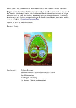 indispensable. Vous disposez aussi de nombreux sites internet qui vous aideront dans vos projets.
En permaculture, travailler seul est fortement déconseillé, la force de la communauté est immense et
très créatrice, c'est pourquoi je vous conseille tout de même de faire au moins un « cours de design
en permaculture de 72h », vous gagnerez beaucoup de temps, accumulerez beaucoup d’expérience,
éviterez des erreurs simple et commencerez à créer du liens de proximité dans votre région. Rendez-
vous sur notre page de formations à la permaculture.
Merci et au plaisir de se rencontrer bientôt !
Benjamin Broustey
Crédits photo : Benjamin Broustey
Permaculture research institute Australia, Geoff Lawton
Blackbirdnatural.com
Nick Huggins consultancy
Tiel Nierman, Erick Fernandesworldbank
 