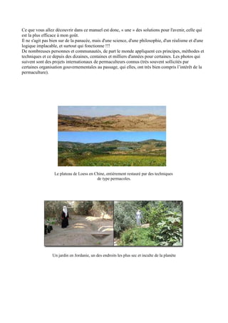 Ce que vous allez découvrir dans ce manuel est donc, « une » des solutions pour l'avenir, celle qui
est la plus efficace à mon goût.
Il ne s'agit pas bien sur de la panacée, mais d'une science, d'une philosophie, d'un réalisme et d'une
logique implacable, et surtout qui fonctionne !!!
De nombreuses personnes et communautés, de part le monde appliquent ces principes, méthodes et
techniques et ce depuis des dizaines, centaines et milliers d'années pour certaines. Les photos qui
suivent sont des projets internationaux de permaculteurs connus (très souvent sollicités par
certaines organisation gouvernementales au passage, qui elles, ont très bien compris l’intérêt de la
permaculture).
Le plateau de Loess en Chine, entièrement restauré par des techniques
de type permacoles.
Un jardin en Jordanie, un des endroits les plus sec et inculte de la planète
 