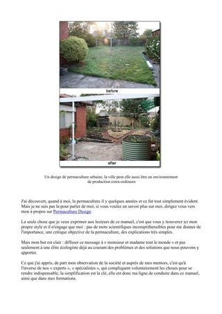 Un design de permaculture urbaine, la ville peut elle aussi être un environnement
de production extra-ordinaire
J'ai découvert, quand à moi, la permaculture il y quelques années et ce fut tout simplement évident.
Mais je ne suis pas la pour parler de moi, si vous voulez en savoir plus sur moi, dirigez vous vers
mon à propos sur Permaculture Design.
La seule chose que je veux exprimer aux lecteurs de ce manuel, c'est que vous y trouverez ici mon
propre style et il n'engage que moi : pas de mots scientifiques incompréhensibles pour me donner de
l'importance, une critique objective de la permaculture, des explications très simples.
Mais mon but est clair : diffuser ce message à « monsieur et madame tout le monde » et pas
seulement à une élite écologiste déjà au courant des problèmes et des solutions que nous pouvons y
apporter.
Ce que j'ai appris, de part mon observation de la société et auprès de mes mentors, c'est qu'à
l'inverse de nos « experts », « spécialistes », qui compliquent volontairement les choses pour se
rendre indispensable, la simplification est la clé, elle est donc ma ligne de conduite dans ce manuel,
ainsi que dans mes formations.
 