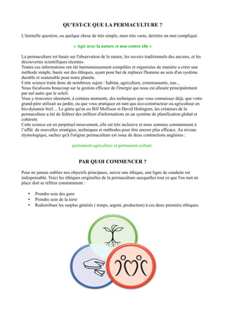 QU'EST-CE QUE LA PERMACULTURE ?
L'éternelle question, ou quelque chose de très simple, mais très vaste, derrière un mot compliqué.
« Agir avec la nature et non contre elle »
La permaculture est basée sur l'observation de la nature, les savoirs traditionnels des anciens, et les
découvertes scientifiques récentes.
Toutes ces informations ont été harmonieusement compilées et organisées de manière a créer une
méthode simple, basée sur des éthiques, ayant pour but de replacer l'homme au sein d'un système
durable et soutenable pour notre planète.
Cette science traite donc de nombreux sujets : habitat, agriculture, communautés, eau...
Nous focalisons beaucoup sur la gestion efficace de l'énergie qui nous est allouée principalement
par nul autre que le soleil.
Vous y trouverez sûrement, à certains moments, des techniques que vous connaissez déjà, que votre
grand-père utilisait au jardin, ou que vous pratiquez en tant que éco-constructeur ou agriculteur en
bio-dynamie bref.... Le génie qu'on eu Bill Mollison et David Holmgren, les créateurs de la
permaculture a été de fédérer des milliers d'informations en un système de planification global et
cohérent.
Cette science est en perpétuel mouvement, elle est très inclusive et nous sommes constamment à
l’affût de nouvelles stratégies, techniques et méthodes pour être encore plus efficace. Au niveau
étymologique, sachez qu'à l'origine permaculture est issue de deux contractions anglaises :
permanent-agriculture et permanent-culture.
PAR QUOI COMMENCER ?
Pour ne jamais oublier nos objectifs principaux, suivre une éthique, une ligne de conduite est
indispensable. Voici les éthiques originelles de la permaculture auxquelles tout ce que l'on met en
place doit se référer constamment :
• Prendre soin des gens
• Prendre soin de la terre
• Redistribuer les surplus générés ( temps, argent, production) à ces deux première éthiques.
 
