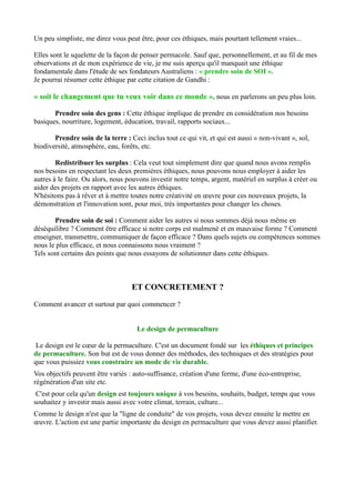 Un peu simpliste, me direz vous peut être, pour ces éthiques, mais pourtant tellement vraies...
Elles sont le squelette de la façon de penser permacole. Sauf que, personnellement, et au fil de mes
observations et de mon expérience de vie, je me suis aperçu qu'il manquait une éthique
fondamentale dans l'étude de ses fondateurs Australiens : « prendre soin de SOI ».
Je pourrai résumer cette éthique par cette citation de Gandhi :
« soit le changement que tu veux voir dans ce monde », nous en parlerons un peu plus loin.
Prendre soin des gens : Cette éthique implique de prendre en considération nos besoins
basiques, nourriture, logement, éducation, travail, rapports sociaux...
Prendre soin de la terre : Ceci inclus tout ce qui vit, et qui est aussi « non-vivant », sol,
biodiversité, atmosphère, eau, forêts, etc.
Redistribuer les surplus : Cela veut tout simplement dire que quand nous avons remplis
nos besoins en respectant les deux premières éthiques, nous pouvons nous employer à aider les
autres à le faire. Ou alors, nous pouvons investir notre temps, argent, matériel en surplus à créer ou
aider des projets en rapport avec les autres éthiques.
N'hésitons pas à rêver et à mettre toutes notre créativité en œuvre pour ces nouveaux projets, la
démonstration et l'innovation sont, pour moi, très importantes pour changer les choses.
Prendre soin de soi : Comment aider les autres si nous sommes déjà nous même en
déséquilibre ? Comment être efficace si notre corps est malmené et en mauvaise forme ? Comment
enseigner, transmettre, communiquer de façon efficace ? Dans quels sujets ou compétences sommes
nous le plus efficace, et nous connaissons nous vraiment ?
Tels sont certains des points que nous essayons de solutionner dans cette éthiques.
ET CONCRETEMENT ?
Comment avancer et surtout par quoi commencer ?
Le design de permaculture
Le design est le cœur de la permaculture. C'est un document fondé sur les éthiques et principes
de permaculture. Son but est de vous donner des méthodes, des techniques et des stratégies pour
que vous puissiez vous construire un mode de vie durable.
Vos objectifs peuvent être variés : auto-suffisance, création d'une ferme, d'une éco-entreprise,
régénération d'un site etc.
C'est pour cela qu'un design est toujours unique à vos besoins, souhaits, budget, temps que vous
souhaitez y investir mais aussi avec votre climat, terrain, culture...
Comme le design n'est que la "ligne de conduite" de vos projets, vous devez ensuite le mettre en
œuvre. L'action est une partie importante du design en permaculture que vous devez aussi planifier.
 