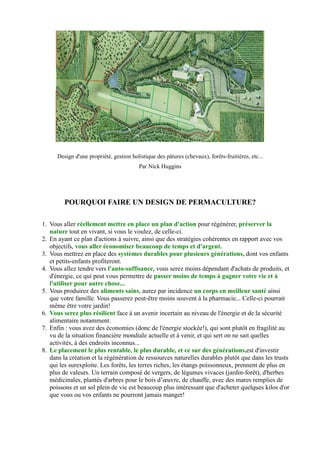 Design d'une propriété, gestion holistique des pâtures (chevaux), forêts-fruitières, etc...
Par Nick Huggins
POURQUOI FAIRE UN DESIGN DE PERMACULTURE?
1. Vous aller réellement mettre en place un plan d'action pour régénérer, préserver la
nature tout en vivant, si vous le voulez, de celle-ci.
2. En ayant ce plan d'actions à suivre, ainsi que des stratégies cohérentes en rapport avec vos
objectifs, vous aller économiser beaucoup de temps et d'argent.
3. Vous mettrez en place des systèmes durables pour plusieurs générations, dont vos enfants
et petits-enfants profiteront.
4. Vous allez tendre vers l'auto-suffisance, vous serez moins dépendant d'achats de produits, et
d'énergie, ce qui peut vous permettre de passer moins de temps à gagner votre vie et à
l'utiliser pour autre chose...
5. Vous produirez des aliments sains, aurez par incidence un corps en meilleur santé ainsi
que votre famille. Vous passerez peut-être moins souvent à la pharmacie... Celle-ci pourrait
même être votre jardin!
6. Vous serez plus résilient face à un avenir incertain au niveau de l'énergie et de la sécurité
alimentaire notamment.
7. Enfin : vous avez des économies (donc de l'énergie stockée!), qui sont plutôt en fragilité au
vu de la situation financière mondiale actuelle et à venir, et qui sert on ne sait quelles
activités, à des endroits inconnus...
8. Le placement le plus rentable, le plus durable, et ce sur des générations,est d'investir
dans la création et la régénération de ressources naturelles durables plutôt que dans les trusts
qui les surexploite. Les forêts, les terres riches, les étangs poissonneux, prennent de plus en
plus de valeurs. Un terrain composé de vergers, de légumes vivaces (jardin-forêt), d'herbes
médicinales, plantés d'arbres pour le bois d’œuvre, de chauffe, avec des mares remplies de
poissons et un sol plein de vie est beaucoup plus intéressant que d'acheter quelques kilos d'or
que vous ou vos enfants ne pourront jamais manger!
 