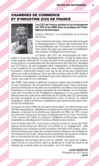 ÉDITOS DES PARTENAIRES              9



                        CHAMBRES DE COMMERCE
                        ET D’INDUSTRIE (CCI) DE FRANCE
                                                   Les CCI de France guident et accompagnent
                                                   les TPE et les PME dans la pratique de l’intel-
                                                   ligence économique
                                                   Soyons offensifs ! La compétitivité de la France
                                                   est en jeu.
                                                   Pour conserver son rang, notre pays doit conjuguer
                                                   le développement à l’export des entreprises et la
                                                   ré-industrialisation par l’innovation et la recherche.
                                                   Une chaîne de valeur qui passe par la mobilisation
                                                   des réseaux d’intelligence économique.
                                                   Le réseau des CCI, qui accompagne les entre-
                        prises à toutes les étapes de leur développement, a forgé sa place dans
                        notre système national d’IE. Il a très tôt établi et fait progresser sa doctrine
                        et ses actions, en partenariat avec les intervenants clés. Nos CCI, épaulées
                        par CCI France, se sont engagées dans l’organisation, le développement
                        et les mutations de ces réseaux avec deux maîtres mots : coopération et
                        innovation, notamment lorsqu’il s’est agi de les rendre plus performants
                        grâce aux outils numériques. Car il est clair qu’entrer dans le XXIe siècle et
                        affronter la mondialisation nécessitent que nous adaptions nos comporte-
                        ments, nos outils et nos méthodes.
                        Dès 2006, notre réseau a déﬁni les nouveaux métiers des conseillers en IE
                        et, par conséquent, les compétences nécessaires pour mieux accompa-
                        gner les entreprises et les pôles de compétitivité, les ﬁlières et les grappes.
                        Il participe à ce titre au groupe européen de normalisation sur le manage-
                        ment de l’innovation et de l’intelligence stratégique. Il a su aussi diffuser
                        efﬁcacement les outils et les méthodes de l’IE auprès des CCI partenaires
                        de pays émergents ou en développement, avec, là encore, un objectif
                        stratégique : aider à rendre les coopérations plus performantes dans l’inté-
                        rêt de nos entreprises.
                        Ce guide se veut le reﬂet de cet esprit d’innovation, en même temps qu’il
                        doit être pragmatique, utilisable au quotidien par le chef d’entreprise et ses
                        équipes. Je pense ici en priorité aux dirigeants de PME, de TPE, à ceux
                        qui prennent chaque jour le risque d’entreprendre et qui n’ont ni le temps,
                        ni les moyens de mettre en pratique l’intelligence économique, pourtant
                        essentielle au développement de leurs affaires et des emplois.
                        Pour le réseau des CCI, vous l’aurez compris, la mise en œuvre de l’intel-
                        ligence économique est devenue une priorité et un engagement : veille
                        stratégique pour anticiper sur les nouveaux marchés et les risques ; sécu-
                        rité économique pour parer les menaces et pour déployer une stratégie en
                        connaissance de cause ; inﬂuence pour pérenniser des positions d’exper-
                        tise ou de marchés et pour promouvoir les intérêts industriels.
                        L’intelligence économique fait le pari du collectif. Cet esprit de collabo-
                        ration trouve un nouvel écho dans ce guide par le mode de travail et de
                        partage qui a prévalu dans sa conception. Je m’en réjouis.
                                                                                    André MARCON
                                                                             Président de CCI France
                                                                                               cci.fr




001-012 GDR IE 120612.indd 9                                                                                    05/07/12 09:38
Cyan quadriMagenta quadriJaune quadriNoir quadriPantone 1797U
     quadriMagenta quadriJaune quadriNoir quadriPantone                   Sicogif Certified PDF LES PAOISTES
 