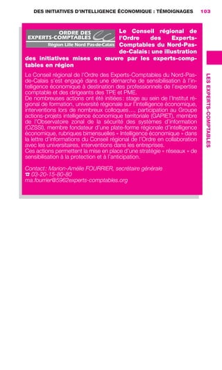 DES INITIATIVES D’INTELLIGENCE ÉCONOMIQUE : TÉMOIGNAGES                103



                                                     Le Conseil régional de
                                                     l’Ordre    des     Experts-
                                                     Comptables du Nord-Pas-
                                                     de-Calais : une illustration
                        des initiatives mises en œuvre par les experts-comp-
                        tables en région
                        Le Conseil régional de l’Ordre des Experts-Comptables du Nord-Pas-




                                                                                                    LES EXPERTS-COMPTABLES
                        de-Calais s’est engagé dans une démarche de sensibilisation à l’in-
                        telligence économique à destination des professionnels de l’expertise
                        comptable et des dirigeants des TPE et PME.
                        De nombreuses actions ont été initiées : stage au sein de l’Institut ré-
                        gional de formation, université régionale sur l’intelligence économique,
                        interventions lors de nombreux colloques…, participation au Groupe
                        actions-projets intelligence économique territoriale (GAPIET), membre
                        de l’Observatoire zonal de la sécurité des systèmes d’information
                        (OZSSI), membre fondateur d’une plate-forme régionale d’intelligence
                        économique, rubriques bimensuelles « Intelligence économique » dans
                        la lettre d’informations du Conseil régional de l’Ordre en collaboration
                        avec les universitaires, interventions dans les entreprises.
                        Ces actions permettent la mise en place d’une stratégie « réseaux » de
                        sensibilisation à la protection et à l’anticipation.

                        Contact : Marion-Amélie FOURRIER, secrétaire générale
                        ☎ 03-20-15-80-80
                        ma.fourrier@5962experts-comptables.org




083-103 GDR IE 120612.indd 103                                                                                               05/07/12 10:00
Cyan quadriMagenta quadriJaune quadriNoir quadriPantone 1797U
     quadriMagenta quadriJaune quadriNoir quadriPantone              Sicogif Certified PDF LES PAOISTES
 