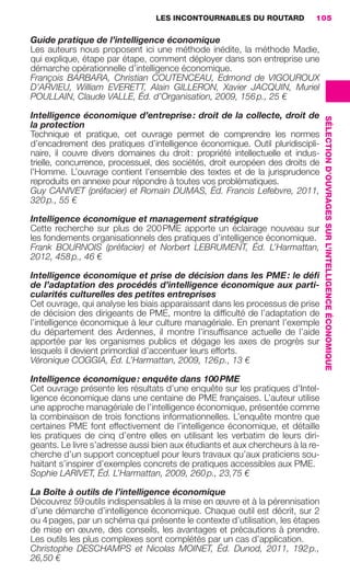 LES INCONTOURNABLES DU ROUTARD        105

                     Guide pratique de l’intelligence économique
                     Les auteurs nous proposent ici une méthode inédite, la méthode Madie,
                     qui explique, étape par étape, comment déployer dans son entreprise une
                     démarche opérationnelle d’intelligence économique.
                     François BARBARA, Christian COUTENCEAU, Edmond de VIGOUROUX
                     D’ARVIEU, William EVERETT, Alain GILLERON, Xavier JACQUIN, Muriel
                     POULLAIN, Claude VALLE, Éd. d’Organisation, 2009, 156 p., 25 €

                     Intelligence économique d’entreprise : droit de la collecte, droit de




                                                                                                         SÉLECTION D’OUVRAGES SUR L’INTELLIGENCE ÉCONOMIQUE
                     la protection
                     Technique et pratique, cet ouvrage permet de comprendre les normes
                     d’encadrement des pratiques d’intelligence économique. Outil pluridiscipli-
                     naire, il couvre divers domaines du droit : propriété intellectuelle et indus-
                     trielle, concurrence, processuel, des sociétés, droit européen des droits de
                     l’Homme. L’ouvrage contient l’ensemble des textes et de la jurisprudence
                     reproduits en annexe pour répondre à toutes vos problématiques.
                     Guy CANIVET (préfacier) et Romain DUMAS, Éd. Francis Lefebvre, 2011,
                     320 p., 55 €

                     Intelligence économique et management stratégique
                     Cette recherche sur plus de 200 PME apporte un éclairage nouveau sur
                     les fondements organisationnels des pratiques d’intelligence économique.
                     Frank BOURNOIS (préfacier) et Norbert LEBRUMENT, Éd. L’Harmattan,
                     2012, 458 p., 46 €

                     Intelligence économique et prise de décision dans les PME : le déﬁ
                     de l’adaptation des procédés d’intelligence économique aux parti-
                     cularités culturelles des petites entreprises
                     Cet ouvrage, qui analyse les biais apparaissant dans les processus de prise
                     de décision des dirigeants de PME, montre la difﬁculté de l’adaptation de
                     l’intelligence économique à leur culture managériale. En prenant l’exemple
                     du département des Ardennes, il montre l’insufﬁsance actuelle de l’aide
                     apportée par les organismes publics et dégage les axes de progrès sur
                     lesquels il devient primordial d’accentuer leurs efforts.
                     Véronique COGGIA, Éd. L’Harmattan, 2009, 126 p., 13 €

                     Intelligence économique : enquête dans 100 PME
                     Cet ouvrage présente les résultats d’une enquête sur les pratiques d’Intel-
                     ligence économique dans une centaine de PME françaises. L’auteur utilise
                     une approche managériale de l’intelligence économique, présentée comme
                     la combinaison de trois fonctions informationnelles. L’enquête montre que
                     certaines PME font effectivement de l’intelligence économique, et détaille
                     les pratiques de cinq d’entre elles en utilisant les verbatim de leurs diri-
                     geants. Le livre s’adresse aussi bien aux étudiants et aux chercheurs à la re-
                     cherche d’un support conceptuel pour leurs travaux qu’aux praticiens sou-
                     haitant s’inspirer d’exemples concrets de pratiques accessibles aux PME.
                     Sophie LARIVET, Éd. L’Harmattan, 2009, 260 p., 23,75 €

                     La Boîte à outils de l’intelligence économique
                     Découvrez 59 outils indispensables à la mise en œuvre et à la pérennisation
                     d’une démarche d’intelligence économique. Chaque outil est décrit, sur 2
                     ou 4 pages, par un schéma qui présente le contexte d’utilisation, les étapes
                     de mise en œuvre, des conseils, les avantages et précautions à prendre.
                     Les outils les plus complexes sont complétés par un cas d’application.
                     Christophe DESCHAMPS et Nicolas MOINET, Éd. Dunod, 2011, 192 p.,
                     26,50 €




104-127 GDR IE 120612.indd 105                                                                                                                                05/07/12 09:48
Cyan quadriMagenta quadriJaune quadriNoir quadriPantone 1797U
     quadriMagenta quadriJaune quadriNoir quadriPantone                   Sicogif Certified PDF LES PAOISTES
 