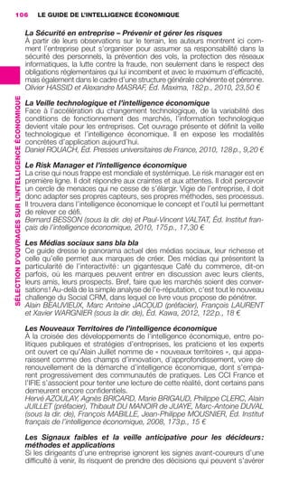 106                                                      LE GUIDE DE L’INTELLIGENCE ÉCONOMIQUE

                                                                      La Sécurité en entreprise – Prévenir et gérer les risques
                                                                      À partir de leurs observations sur le terrain, les auteurs montrent ici com-
                                                                      ment l’entreprise peut s’organiser pour assumer sa responsabilité dans la
                                                                      sécurité des personnels, la prévention des vols, la protection des réseaux
                                                                      informatiques, la lutte contre la fraude, non seulement dans le respect des
                                                                      obligations réglementaires qui lui incombent et avec le maximum d’efﬁcacité,
                                                                      mais également dans le cadre d’une structure générale cohérente et pérenne.
                                                                      Olivier HASSID et Alexandre MASRAF, Éd. Maxima, 182 p., 2010, 23,50 €
                 SÉLECTION D’OUVRAGES SUR L’INTELLIGENCE ÉCONOMIQUE




                                                                      La Veille technologique et l’intelligence économique
                                                                      Face à l’accélération du changement technologique, de la variabilité des
                                                                      conditions de fonctionnement des marchés, l’information technologique
                                                                      devient vitale pour les entreprises. Cet ouvrage présente et déﬁnit la veille
                                                                      technologique et l’intelligence économique. Il en expose les modalités
                                                                      concrètes d’application aujourd’hui.
                                                                      Daniel ROUACH, Éd. Presses universitaires de France, 2010, 128 p., 9,20 €

                                                                      Le Risk Manager et l’intelligence économique
                                                                      La crise qui nous frappe est mondiale et systémique. Le risk manager est en
                                                                      première ligne. Il doit répondre aux craintes et aux attentes. Il doit percevoir
                                                                      un cercle de menaces qui ne cesse de s’élargir. Vigie de l’entreprise, il doit
                                                                      donc adapter ses propres capteurs, ses propres méthodes, ses processus.
                                                                      Il trouvera dans l’intelligence économique le concept et l’outil lui permettant
                                                                      de relever ce déﬁ.
                                                                      Bernard BESSON (sous la dir. de) et Paul-Vincent VALTAT, Éd. Institut fran-
                                                                      çais de l’intelligence économique, 2010, 175 p., 17,30 €

                                                                      Les Médias sociaux sans bla bla
                                                                      Ce guide dresse le panorama actuel des médias sociaux, leur richesse et
                                                                      celle qu’elle permet aux marques de créer. Des médias qui présentent la
                                                                      particularité de l’interactivité : un gigantesque Café du commerce, dit-on
                                                                      parfois, où les marques peuvent entrer en discussion avec leurs clients,
                                                                      leurs amis, leurs prospects. Bref, faire que les marchés soient des conver-
                                                                      sations ! Au-delà de la simple analyse de l’e-réputation, c’est tout le nouveau
                                                                      challenge du Social CRM, dans lequel ce livre vous propose de pénétrer.
                                                                      Alain BEAUVIEUX, Marc Antoine JACOUD (préfacier), François LAURENT
                                                                      et Xavier WARGNIER (sous la dir. de), Éd. Kawa, 2012, 122 p., 18 €

                                                                      Les Nouveaux Territoires de l’intelligence économique
                                                                      À la croisée des développements de l’intelligence économique, entre po-
                                                                      litiques publiques et stratégies d’entreprises, les praticiens et les experts
                                                                      ont ouvert ce qu’Alain Juillet nomme de « nouveaux territoires », qui appa-
                                                                      raissent comme des champs d’innovation, d’approfondissement, voire de
                                                                      renouvellement de la démarche d’intelligence économique, dont s’empa-
                                                                      rent progressivement des communautés de pratiques. Les CCI France et
                                                                      l’IFIE s’associent pour tenter une lecture de cette réalité, dont certains pans
                                                                      demeurent encore conﬁdentiels.
                                                                      Hervé AZOULAY, Agnès BRICARD, Marie BRIGAUD, Philippe CLERC, Alain
                                                                      JUILLET (préfacier), Thibault DU MANOIR de JUAYE, Marc-Antoine DUVAL
                                                                      (sous la dir. de), François MABILLE, Jean-Philippe MOUSNIER, Éd. Institut
                                                                      français de l’intelligence économique, 2008, 173 p., 15 €

                                                                      Les Signaux faibles et la veille anticipative pour les décideurs :
                                                                      méthodes et applications
                                                                      Si les dirigeants d’une entreprise ignorent les signes avant-coureurs d’une
                                                                      difﬁculté à venir, ils risquent de prendre des décisions qui peuvent s’avérer




104-127 GDR IE 120612.indd 106                                                                                                                              05/07/12 09:48
Cyan quadriMagenta quadriJaune quadriNoir quadriPantone 1797U
     quadriMagenta quadriJaune quadriNoir quadriPantone                                                                Sicogif Certified PDF LES PAOISTES
 