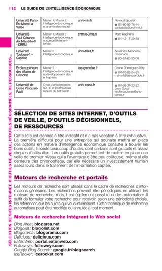 112                                                                                           LE GUIDE DE L’INTELLIGENCE ÉCONOMIQUE


                                                                                                           Université Paris-   Master 1, Master 2         univ-mlv.fr               Renaud Eppstein
                                                                                                           Est Marne-la-       Intelligence économique
                                                                                                                               et analyse des risques                               ☎ 01-60-95-78-14
                                                                                                           Vallée                                                                   contactiﬁs@unvi-mvl.fr

                                                                                                           Université          Master 1, Master 2         crrm.u-3mrs.fr            Marc Réginensi
                                                                                                           Paul-Cézanne        Intelligence économique
                                                                                                                               et compétitivité terri-                              ☎ 04-42-17-29-85
                                                                                                           Aix Marseille-III
                                                                                                           – CRRM              toriale

                                                                                                           Université          Master 2                   univ-tlse1.fr             Alexandra Mendoza-
                                                                                                           Toulouse-1 –        Intelligence économique                              Caminade
                 SÉLECTION DE SITES INTERNET, D’OUTILS DE VEILLE, D’OUTILS DÉCISIONNELS, DE RESSOURCES…




                                                                                                           Capitole                                                                 ☎ 05-61-63-35-00

                                                                                                           École supérieure    Master 2                   iae-grenoble.fr           Carine Dominguez-Péry
                                                                                                           des affaires de     Intelligence économique
                                                                                                                               et développement des                                 ☎ 04-76-82-54-85
                                                                                                           Grenoble                                                                 msi-m&@iae-grenoble.fr
                                                                                                                               entreprises

                                                                                                           Université de       Cycle d’enseignement       univ-corse.fr             ☎ 04-95-37-23-22
                                                                                                           Corse Pasquale-     sur l’IE et les nouveaux                             Jean Costa
                                                                                                           Paoli               risques du XXIe siècle                               ecole.doctorale@univ-
                                                                                                                                                                                    corse.fr




                                                                                                          SÉLECTION DE SITES INTERNET, D’OUTILS
                                                                                                          DE VEILLE, D’OUTILS DÉCISIONNELS,
                                                                                                          DE RESSOURCES
                                                                                                          Cette liste est donnée à titre indicatif et n’a pas vocation à être exhaustive.
                                                                                                          La première difﬁculté pour une entreprise qui souhaite mettre en place
                                                                                                          des actions en matière d’intelligence économique consiste à trouver les
                                                                                                          bons outils. Il existe beaucoup d’outils, dont certains sont gratuits et assez
                                                                                                          simples d’utilisation. Les outils gratuits permettent de mettre en place une
                                                                                                          veille de premier niveau qui a l’avantage d’être peu coûteuse, même si elle
                                                                                                          demeure très chronophage, car elle nécessite un investissement humain
                                                                                                          assez lourd dans le traitement de l’information captée.

                                                                                                          Moteurs de recherche et portails
                                                                                                          Les moteurs de recherche sont utilisés dans le cadre de recherches d’infor-
                                                                                                          mations générales. Les recherches peuvent être périodiques en utilisant les
                                                                                                          moteurs de recherche, mais il est également possible de les automatiser. Il
                                                                                                          sufﬁt de formuler votre recherche pour recevoir, selon une périodicité choisie,
                                                                                                          les références sur les sujets qui vous intéressent. Cette technique de recherche
                                                                                                          automatisée peut être modiﬁée ou annulée à tout moment.

                                                                                                          Moteurs de recherche intégrant le Web social
                                                                                                          Blog Area : blogarea.net
                                                                                                          Blogolist : blogolist.com
                                                                                                          Blogorama : blogorama.com
                                                                                                          Delicious : delicious.com
                                                                                                          EatonWeb : portal.eatonweb.com
                                                                                                          Followeye : followeye.com
                                                                                                          Google Blog Search : google.fr/blogsearch
                                                                                                          IceRocket : icerocket.com




104-127 GDR IE 120612.indd 112                                                                                                                                                                                 05/07/12 09:48
Cyan quadriMagenta quadriJaune quadriNoir quadriPantone 1797U
     quadriMagenta quadriJaune quadriNoir quadriPantone                                                                                                                   Sicogif Certified PDF LES PAOISTES
 