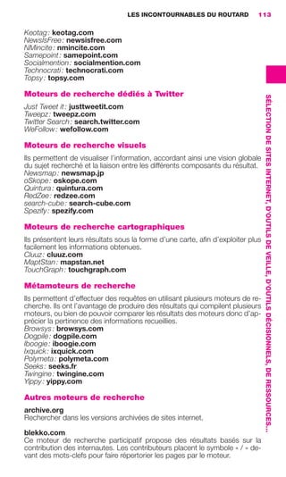 LES INCONTOURNABLES DU ROUTARD        113

                     Keotag : keotag.com
                     NewsIsFree : newsisfree.com
                     NMincite : nmincite.com
                     Samepoint : samepoint.com
                     Socialmention : socialmention.com
                     Technocrati : technocrati.com
                     Topsy : topsy.com

                     Moteurs de recherche dédiés à Twitter




                                                                                                         SÉLECTION DE SITES INTERNET, D’OUTILS DE VEILLE, D’OUTILS DÉCISIONNELS, DE RESSOURCES…
                     Just Tweet it : justtweetit.com
                     Tweepz : tweepz.com
                     Twitter Search : search.twitter.com
                     WeFollow : wefollow.com

                     Moteurs de recherche visuels
                     Ils permettent de visualiser l’information, accordant ainsi une vision globale
                     du sujet recherché et la liaison entre les différents composants du résultat.
                     Newsmap : newsmap.jp
                     oSkope : oskope.com
                     Quintura : quintura.com
                     RedZee : redzee.com
                     search-cube : search-cube.com
                     Spezify : spezify.com

                     Moteurs de recherche cartographiques
                     Ils présentent leurs résultats sous la forme d’une carte, aﬁn d’exploiter plus
                     facilement les informations obtenues.
                     Cluuz : cluuz.com
                     MaptStan : mapstan.net
                     TouchGraph : touchgraph.com

                     Métamoteurs de recherche
                     Ils permettent d’effectuer des requêtes en utilisant plusieurs moteurs de re-
                     cherche. Ils ont l’avantage de produire des résultats qui compilent plusieurs
                     moteurs, ou bien de pouvoir comparer les résultats des moteurs donc d’ap-
                     précier la pertinence des informations recueillies.
                     Browsys : browsys.com
                     Dogpile : dogpile.com
                     Iboogie : iboogie.com
                     Ixquick : ixquick.com
                     Polymeta : polymeta.com
                     Seeks : seeks.fr
                     Twingine : twingine.com
                     Yippy : yippy.com

                     Autres moteurs de recherche
                     archive.org
                     Rechercher dans les versions archivées de sites internet.

                     blekko.com
                     Ce moteur de recherche participatif propose des résultats basés sur la
                     contribution des internautes. Les contributeurs placent le symbole « / » de-
                     vant des mots-clefs pour faire répertorier les pages par le moteur.




104-127 GDR IE 120612.indd 113                                                                                                                                                                    05/07/12 09:48
Cyan quadriMagenta quadriJaune quadriNoir quadriPantone 1797U
     quadriMagenta quadriJaune quadriNoir quadriPantone                   Sicogif Certified PDF LES PAOISTES
 